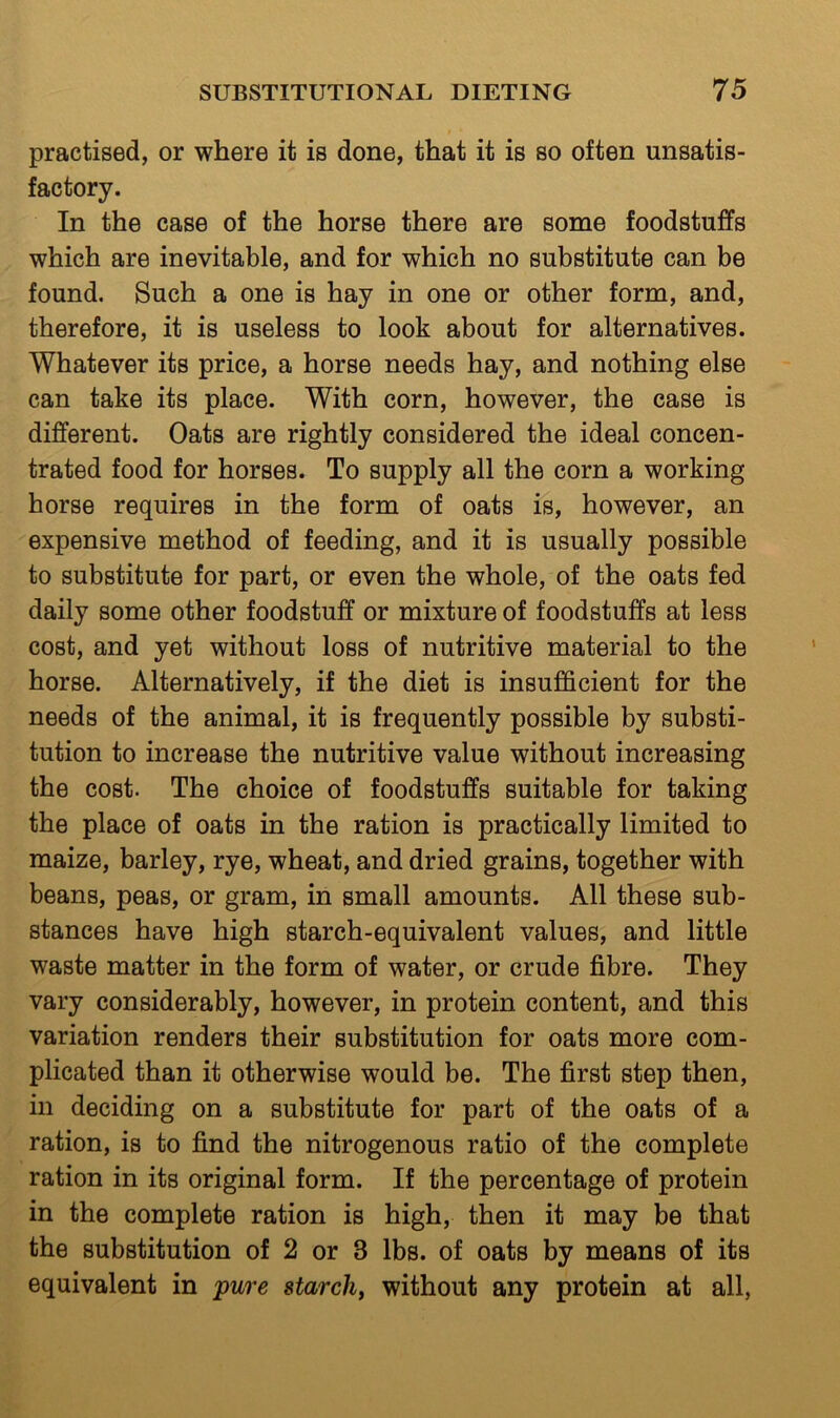 practised, or where it is done, that it is so often unsatis- factory. In the case of the horse there are some foodstuffs which are inevitable, and for which no substitute can be found. Such a one is hay in one or other form, and, therefore, it is useless to look about for alternatives. Whatever its price, a horse needs hay, and nothing else can take its place. With corn, however, the case is different. Oats are rightly considered the ideal concen- trated food for horses. To supply all the corn a working horse requires in the form of oats is, however, an expensive method of feeding, and it is usually possible to substitute for part, or even the whole, of the oats fed daily some other foodstuff or mixture of foodstuffs at less cost, and yet without loss of nutritive material to the horse. Alternatively, if the diet is insufficient for the needs of the animal, it is frequently possible by substi- tution to increase the nutritive value without increasing the cost. The choice of foodstuffs suitable for taking the place of oats in the ration is practically limited to maize, barley, rye, wheat, and dried grains, together with beans, peas, or gram, in small amounts. All these sub- stances have high starch-equivalent values, and little waste matter in the form of water, or crude fibre. They vary considerably, however, in protein content, and this variation renders their substitution for oats more com- plicated than it otherwise would be. The first step then, in deciding on a substitute for part of the oats of a ration, is to find the nitrogenous ratio of the complete ration in its original form. If the percentage of protein in the complete ration is high, then it may be that the substitution of 2 or 3 lbs. of oats by means of its equivalent in pure starch, without any protein at all,