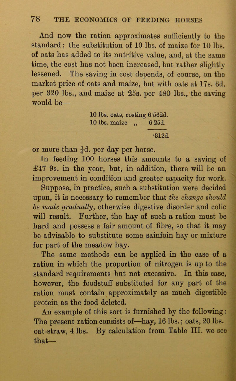 And now the ration approximates sufficiently to the standard; the substitution of 10 lbs. of maize for 10 lbs. of oats has added to its nutritive value, and, at the same time, the cost has not been increased, but rather slightly lessened. The saving in cost depends, of course, on the market price of oats and maize, but with oats at 17s. 6d. per 320 lbs., and maize at 25s. per 480 lbs., the saving would be— 10 lbs. oats, costing 6'562d. 10 lbs. maize „ 6‘25d. •312d. or more than ^d. per day per horse. In feeding 100 horses this amounts to a saving of d647 9s. in the year, but, in addition, there will be an improvement in condition and greater capacity for work. Suppose, in practice, such a substitution were decided upon, it is necessary to remember that the change should he made gradually, otherwise digestive disorder and colic will result. Further, the hay of such a ration must be hard and possess a fair amount of fibre, so that it may be advisable to substitute some sainfoin hay or mixture for part of the meadow hay. The same methods can be applied in the case of a ration in which the proportion of nitrogen is up to the standard requirements but not excessive. In this case, however, the foodstuff substituted for any part of the ration must contain approximately as much digestible protein as the food deleted. An example of this sort is furnished by the following: The present ration consists of—hay, 16 lbs.; oats, 20 lbs. oat-straw, 4 lbs. By calculation from Table III. we see that—