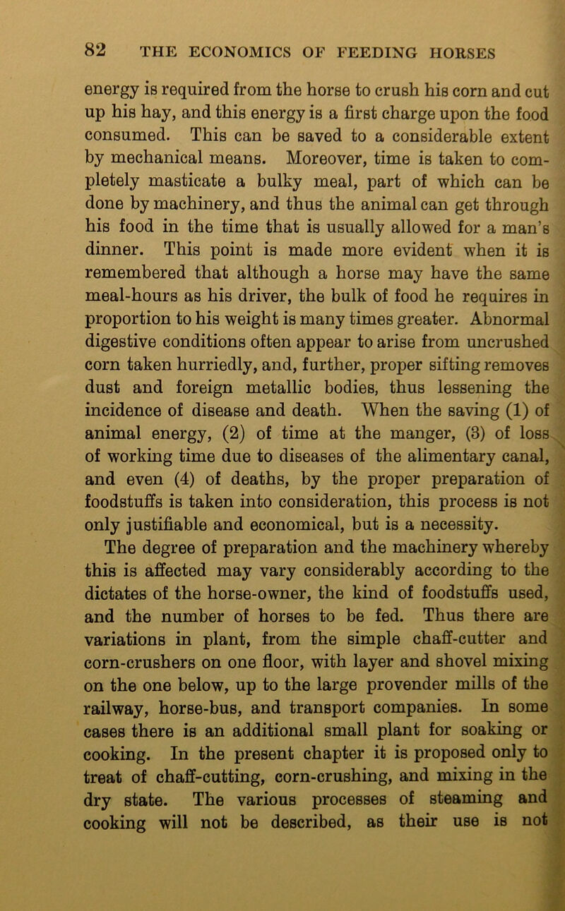 energy is required from the horse to crush his corn and cut up his hay, and this energy is a first charge upon the food consumed. This can be saved to a considerable extent by mechanical means. Moreover, time is taken to com- pletely masticate a bulky meal, part of which can be done by machinery, and thus the animal can get through his food in the time that is usually allowed for a man’s dinner. This point is made more evident when it is remembered that although a horse may have the same meal-hours as his driver, the bulk of food he requires in proportion to his weight is many times greater. Abnormal digestive conditions often appear to arise from uncrushed corn taken hurriedly, and, further, proper sifting removes dust and foreign metallic bodies, thus lessening the incidence of disease and death. When the saving (1) of animal energy, (2) of time at the manger, (3) of loss of working time due to diseases of the alimentary canal, and even (4) of deaths, by the proper preparation of foodstuffs is taken into consideration, this process is not only justifiable and economical, but is a necessity. The degree of preparation and the machinery whereby this is affected may vary considerably according to the dictates of the horse-owner, the kind of foodstuffs used, and the number of horses to be fed. Thus there are variations in plant, from the simple chaff-cutter and corn-crushers on one floor, with layer and shovel mixing on the one below, up to the large provender mills of the railway, horse-bus, and transport companies. In some cases there is an additional small plant for soaking or cooking. In the present chapter it is proposed only to treat of chaff-cutting, corn-crushing, and mixing in the dry state. The various processes of steaming and cooking will not be described, as their use is not