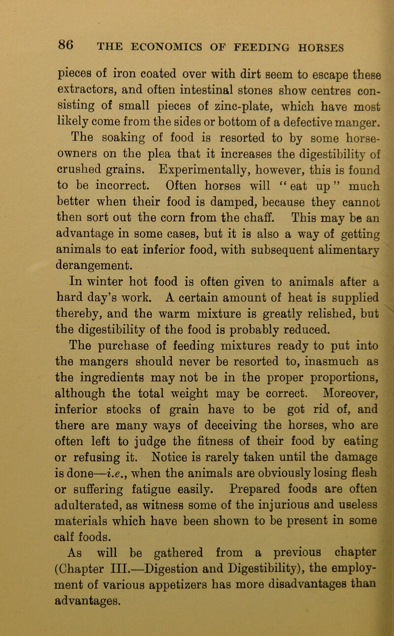 pieces of iron coated over with dirt seem to escape these extractors, and often intestinal stones show centres con- sisting of small pieces of zinc-plate, which have most likely come from the sides or bottom of a defective manger. The soaking of food is resorted to by some horse- owners on the plea that it increases the digestibility of crushed grains. Experimentally, however, this is found to be incorrect. Often horses will “ eat up ” much better when their food is damped, because they cannot then sort out the corn from the chaff. This may be an advantage in some cases, but it is also a way of getting animals to eat inferior food, with subsequent alimentary derangement. In winter hot food is often given to animals after a hard day’s work. A certain amount of heat is supplied thereby, and the warm mixture is greatly relished, but the digestibility of the food is probably reduced. The purchase of feeding mixtures ready to put into the mangers should never be resorted to, inasmuch as the ingredients may not be in the proper proportions, although the total weight may be correct. Moreover, inferior stocks of grain have to be got rid of, and there are many ways of deceiving the horses, who are often left to judge the fitness of their food by eating or refusing it. Notice is rarely taken until the damage is done—i.e., when the animals are obviously losing flesh or suffering fatigue easily. Prepared foods are often adulterated, as witness some of the injurious and useless materials which have been shown to be present in some calf foods. As will be gathered from a previous chapter (Chapter III.—Digestion and Digestibility), the employ- ment of various appetizers has more disadvantages than advantages.