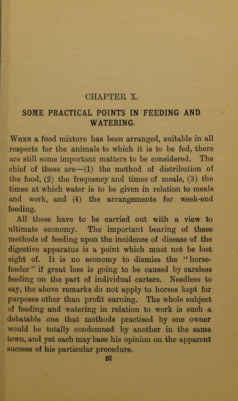 SOME PRACTICAL POINTS IN FEEDING AND WATERING. When a food mixture has been arranged, suitable in all respects for the animals to which it is to be fed, there are still some important matters to be considered. The chief of these are—(1) the method of distribution of the food, (2) the frequency and times of meals, (3) the times at which water is to be given in relation to meals and work, and (4) the arrangements for week-end feeding. All these have to be carried out with a view to ultimate economy. The important bearing of these methods of feeding upon the incidence of disease of the digestive apparatus is a point which must not be lost sight of. It is no economy to dismiss the “horse- feeder ” if great loss is going to be caused by careless feeding on the part of individual carters. Needless to say, the above remarks do not apply to horses kept for purposes other than profit earning. The whole subject of feeding and watering in relation to work is such a debatable one that methods practised by one owner would be totally condemned by another in the same town, and yet each may base his opinion on the apparent success of his particular procedure.