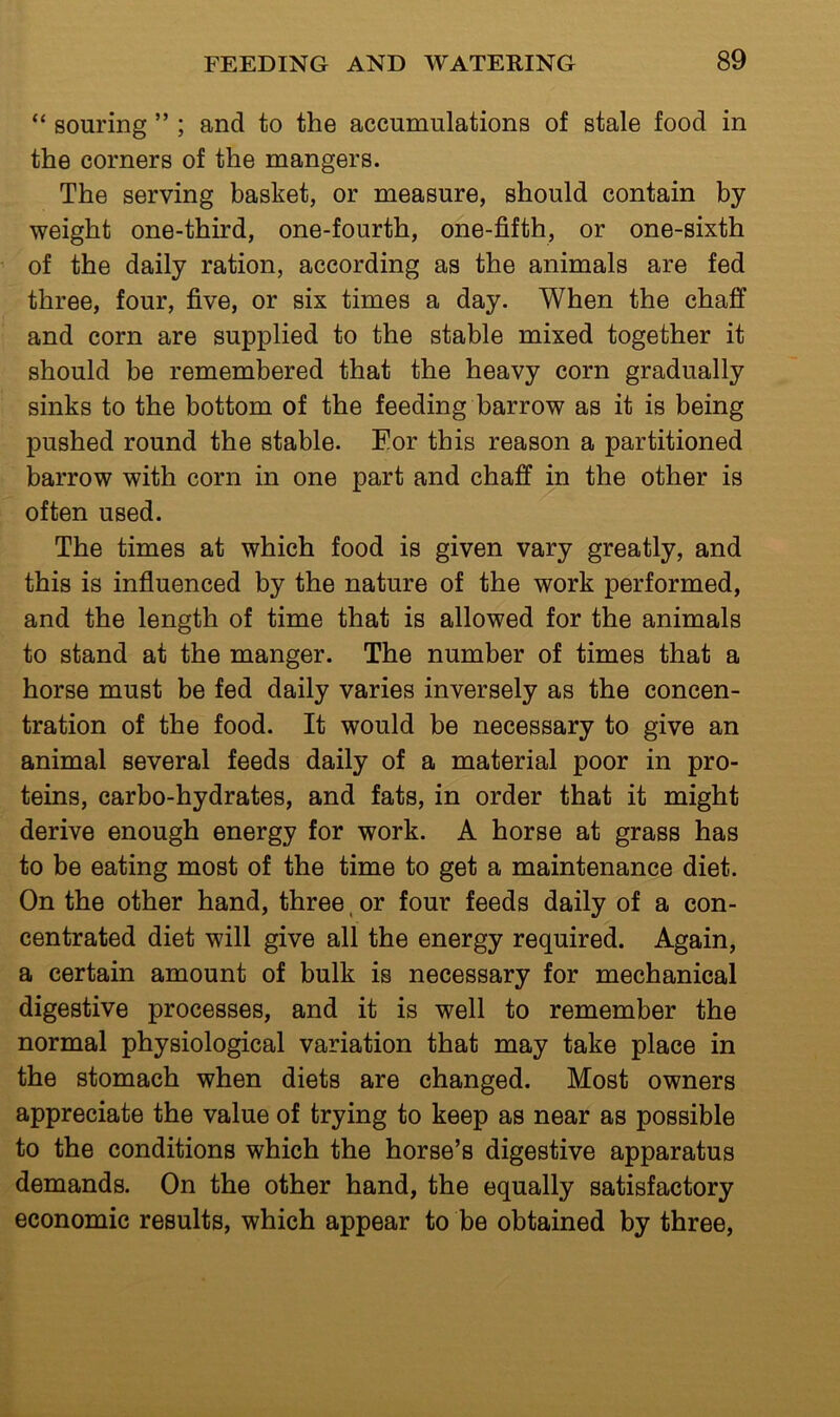 “ souring ” ; and to the accumulations of stale food in the corners of the mangers. The serving basket, or measure, should contain by weight one-third, one-fourth, one-fifth, or one-sixth ’ of the daily ration, according as the animals are fed three, four, five, or six times a day. When the chaff and corn are supplied to the stable mixed together it should be remembered that the heavy corn gradually ; sinks to the bottom of the feeding barrow as it is being pushed round the stable. Eor this reason a partitioned barrow with corn in one part and chaff in the other is often used. The times at which food is given vary greatly, and this is influenced by the nature of the work performed, and the length of time that is allowed for the animals to stand at the manger. The number of times that a horse must be fed daily varies inversely as the concen- tration of the food. It would be necessary to give an animal several feeds daily of a material poor in pro- teins, carbo-hydrates, and fats, in order that it might derive enough energy for work. A horse at grass has to be eating most of the time to get a maintenance diet. On the other hand, three, or four feeds daily of a con- centrated diet will give all the energy required. Again, a certain amount of bulk is necessary for mechanical digestive processes, and it is well to remember the normal physiological variation that may take place in the stomach when diets are changed. Most owners appreciate the value of trying to keep as near as possible to the conditions which the horse’s digestive apparatus demands. On the other hand, the equally satisfactory economic results, which appear to be obtained by three.