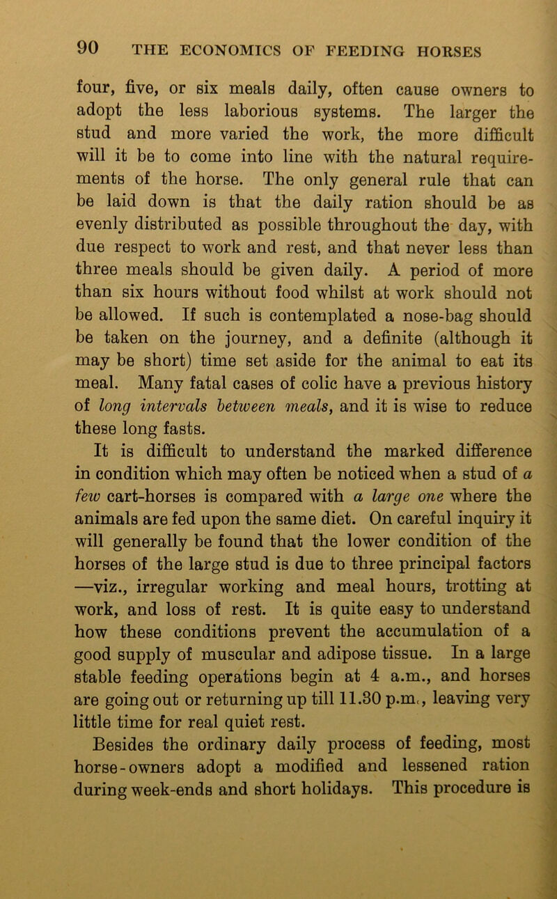 four, five, or six meals daily, often cause owners to adopt the less laborious systems. The larger the stud and more varied the work, the more difficult will it be to come into line with the natural require- ments of the horse. The only general rule that can be laid down is that the daily ration should be as evenly distributed as possible throughout the day, with due respect to work and rest, and that never less than three meals should be given daily. A period of more than six hours without food whilst at work should not be allowed. If such is contemplated a nose-bag should be taken on the journey, and a definite (although it may be short) time set aside for the animal to eat its meal. Many fatal cases of colic have a previous history of long intervals between meals, and it is wise to reduce these long fasts. It is difficult to understand the marked difference in condition which may often be noticed when a stud of a few cart-horses is compared with a large one where the animals are fed upon the same diet. On careful inquiry it will generally be found that the lower condition of the horses of the large stud is due to three principal factors —viz., irregular working and meal hours, trotting at work, and loss of rest. It is quite easy to understand how these conditions prevent the accumulation of a good supply of muscular and adipose tissue. In a large stable feeding operations begin at 4 a.m., and horses are going out or returning up till 11.80 p.m<, leaving very little time for real quiet rest. Besides the ordinary daily process of feeding, most horse-owners adopt a modified and lessened ration during week-ends and short holidays. This procedure is