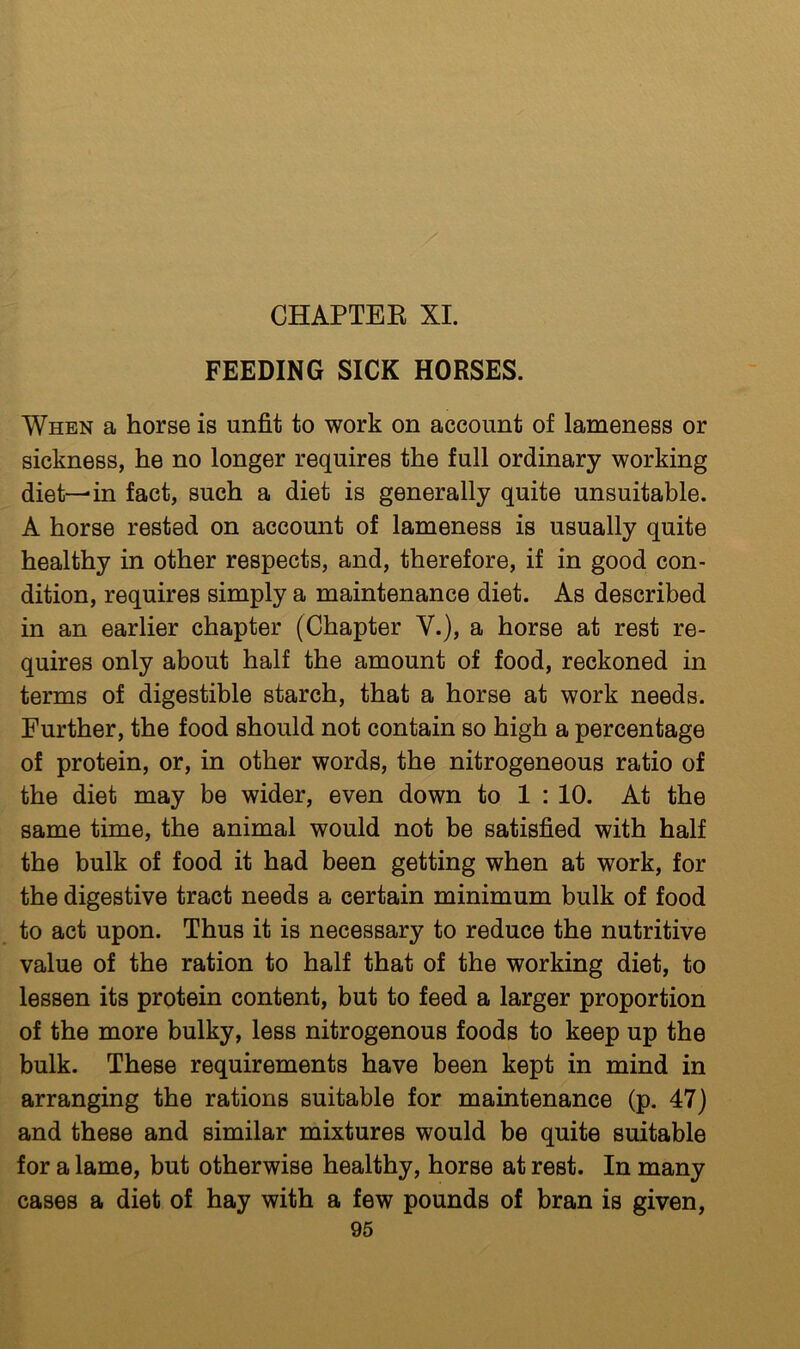 CHAPTEK XL FEEDING SICK HORSES. When a horse is unfit to work on account of lameness or sickness, he no longer requires the full ordinary working diet—in fact, such a diet is generally quite unsuitable. A horse rested on account of lameness is usually quite healthy in other respects, and, therefore, if in good con- dition, requires simply a maintenance diet. As described in an earlier chapter (Chapter V.), a horse at rest re- quires only about half the amount of food, reckoned in terms of digestible starch, that a horse at work needs. Further, the food should not contain so high a percentage of protein, or, in other words, the nitrogeneous ratio of the diet may be wider, even down to 1 : 10. At the same time, the animal would not be satisfied with half the bulk of food it had been getting when at work, for the digestive tract needs a certain minimum bulk of food to act upon. Thus it is necessary to reduce the nutritive value of the ration to half that of the working diet, to lessen its protein content, but to feed a larger proportion of the more bulky, less nitrogenous foods to keep up the bulk. These requirements have been kept in mind in arranging the rations suitable for maintenance (p. 47) and these and similar mixtures would be quite suitable for a lame, but otherwise healthy, horse at rest. In many cases a diet of hay with a few pounds of bran is given,