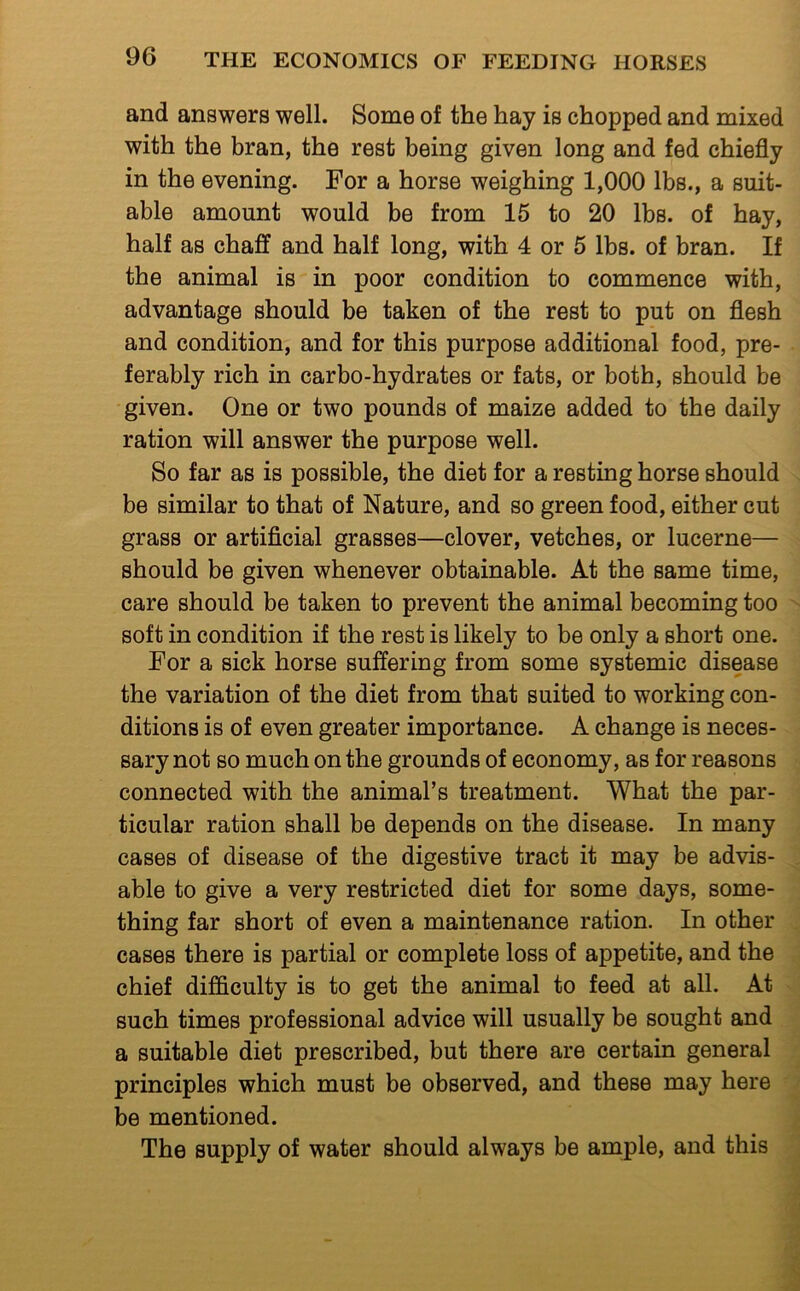 and answers well. Some of the hay is chopped and mixed with the bran, the rest being given long and fed chiefly in the evening. For a horse weighing 1,000 lbs., a suit- able amount would be from 15 to 20 lbs. of hay, half as chaff and half long, with 4 or 5 lbs. of bran. If the animal is in poor condition to commence with, advantage should be taken of the rest to put on flesh and condition, and for this purpose additional food, pre- ferably rich in carbo-hydrates or fats, or both, should be given. One or two pounds of maize added to the daily ration will answer the purpose well. So far as is possible, the diet for a resting horse should be similar to that of Nature, and so green food, either cut grass or artificial grasses—clover, vetches, or lucerne— should be given whenever obtainable. At the same time, care should be taken to prevent the animal becoming too soft in condition if the rest is likely to be only a short one. For a sick horse suffering from some systemic disease the variation of the diet from that suited to working con- ditions is of even greater importance. A change is neces- sary not so much on the grounds of economy, as for reasons connected with the animal’s treatment. What the par- ticular ration shall be depends on the disease. In many cases of disease of the digestive tract it may be advis- able to give a very restricted diet for some days, some- thing far short of even a maintenance ration. In other cases there is partial or complete loss of appetite, and the chief difficulty is to get the animal to feed at all. At such times professional advice will usually be sought and a suitable diet prescribed, but there are certain general principles which must be observed, and these may here be mentioned. The supply of water should always be ample, and this