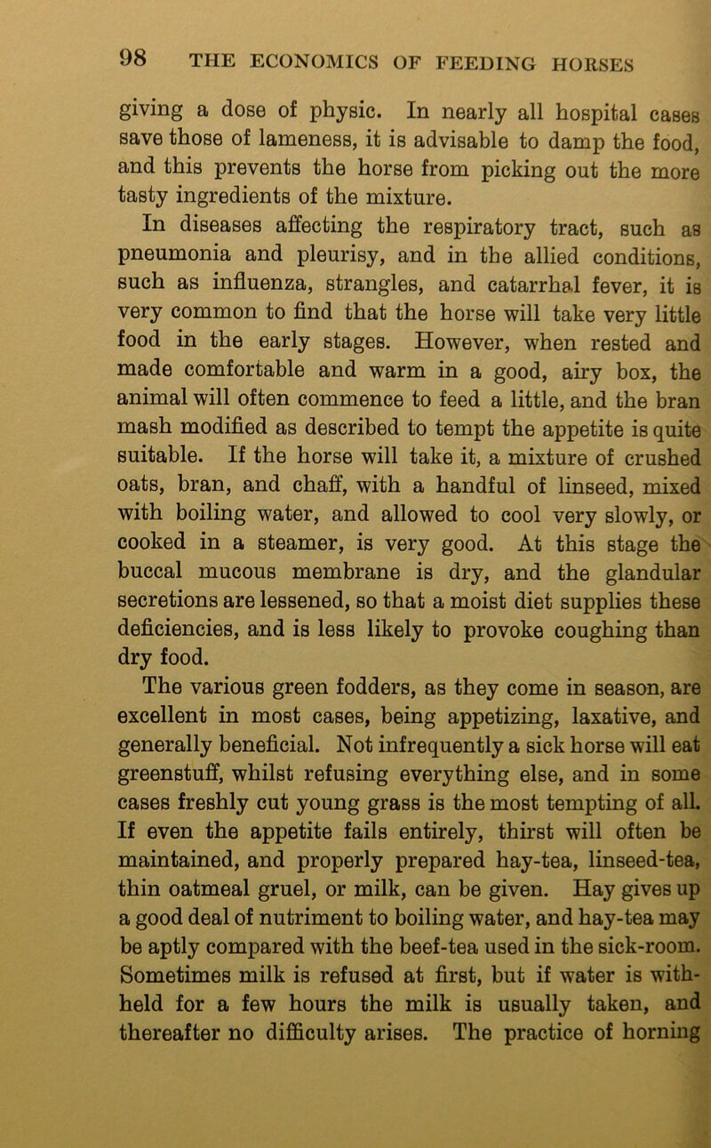 giving a dose of physic. In nearly all hospital cases save those of lameness, it is advisable to damp the food, and this prevents the horse from picking out the more tasty ingredients of the mixture. In diseases affecting the respiratory tract, such as pneumonia and pleurisy, and in the allied conditions, such as influenza, strangles, and catarrhal fever, it is very common to find that the horse will take very little food in the early stages. However, when rested and made comfortable and warm in a good, airy box, the animal will often commence to feed a little, and the bran mash modified as described to tempt the appetite is quite suitable. If the horse will take it, a mixture of crushed oats, bran, and chaff, with a handful of linseed, mixed with boiling water, and allowed to cool very slowly, or cooked in a steamer, is very good. At this stage the buccal mucous membrane is dry, and the glandular secretions are lessened, so that a moist diet supplies these deficiencies, and is less likely to provoke coughing than dry food. The various green fodders, as they come in season, are excellent in most cases, being appetizing, laxative, and generally beneficial. Not infrequently a sick horse will eat greenstuff, whilst refusing everything else, and in some cases freshly cut young grass is the most tempting of all. If even the appetite fails entirely, thirst will often be maintained, and properly prepared hay-tea, linseed-tea, thin oatmeal gruel, or milk, can be given. Hay gives up a good deal of nutriment to boiling water, and hay-tea may be aptly compared with the beef-tea used in the sick-room. Sometimes milk is refused at first, but if water is with- held for a few hours the milk is usually taken, and thereafter no difficulty arises. The practice of horning