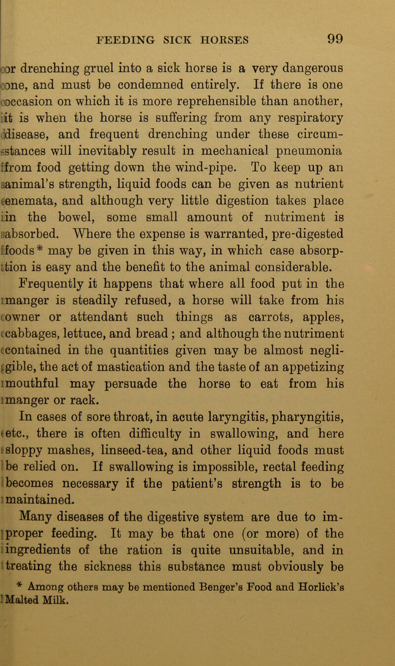 loor drenching gruel into a sick horse is a very dangerous ^vone, and must be condemned entirely. If there is one ©occasion on which it is more reprehensible than another, lit is when the horse is suffering from any respiratory ddisease, and frequent drenching under these circum- sstances will inevitably result in mechanical pneumonia ffrom food getting down the wind-pipe. To keep up an aanimaTs strength, liquid foods can be given as nutrient eenemata, and although very little digestion takes place iin the bowel, some small amount of nutriment is aabsorbed. Where the expense is warranted, pre-digested ffoods* may be given in this way, in which case absorp- ttion is easy and the benefit to the animal considerable. Frequently it happens that where all food put in the I manger is steadily refused, a horse will take from his (Owner or attendant such things as carrots, apples, (Cabbages, lettuce, and bread ; and although the nutriment (contained in the quantities given may be almost negli- {.gible, the act of mastication and the taste of an appetizing 1 mouthful may persuade the horse to eat from his 1 manger or rack. In cases of sore throat, in acute laryngitis, pharyngitis, fete., there is often difficulty in swallowing, and here 8sloppy mashes, linseed-tea, and other liquid foods must Ibe relied on. If swallowing is impossible, rectal feeding i becomes necessary if the patient’s strength is to be : maintained. Many diseases of the digestive system are due to im- ; proper feeding. It may be that one (or more) of the i ingredients of the ration is quite unsuitable, and in ; treating the sickness this substance must obviously be * Among others may be mentioned Benger’s Food and Horlick’s 1 Malted Milk.