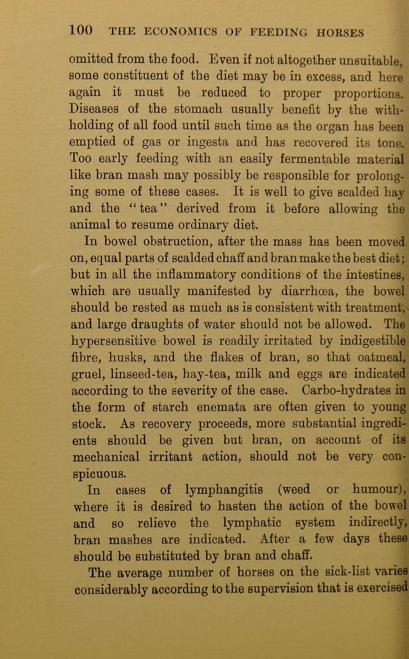 omitted from the food. Even if not altogether unsuitable, some constituent of the diet may be in excess, and here again it must be reduced to proper proportions. Diseases of the stomach usually benefit by the with- holding of all food until such time as the organ has been emptied of gas or ingesta and has recovered its tone. Too early feeding with an easily fermentable material like bran mash may possibly be responsible for prolong- ing some of these cases. It is well to give scalded hay and the “tea” derived from it before allowing the animal to resume ordinary diet. In bowel obstruction, after the mass has been moved on, equal parts of scalded chaff and bran make the best diet; but in all the inflammatory conditions of the intestines, which are usually manifested by diarrhoea, the bowel should be rested as much as is consistent with treatment, and large draughts of water should not be allowed. The hypersensitive bowel is readily irritated by indigestible fibre, husks, and the flakes of bran, so that oatmeal, gruel, linseed-tea, hay-tea, milk and eggs are indicated according to the severity of the case. Carbo-hydrates in the form of starch enemata are often given to young stock. As recovery proceeds, more substantial ingredi- ents should be given but bran, on account of its mechanical irritant action, should not be very con- spicuous. In cases of lymphangitis (weed or humour), where it is desired to hasten the action of the bowel and so relieve the lymphatic system indirectly, bran mashes are indicated. After a few days these should be substituted by bran and chaff. The average number of horses on the sick-list varies considerably according to the supervision that is exercised