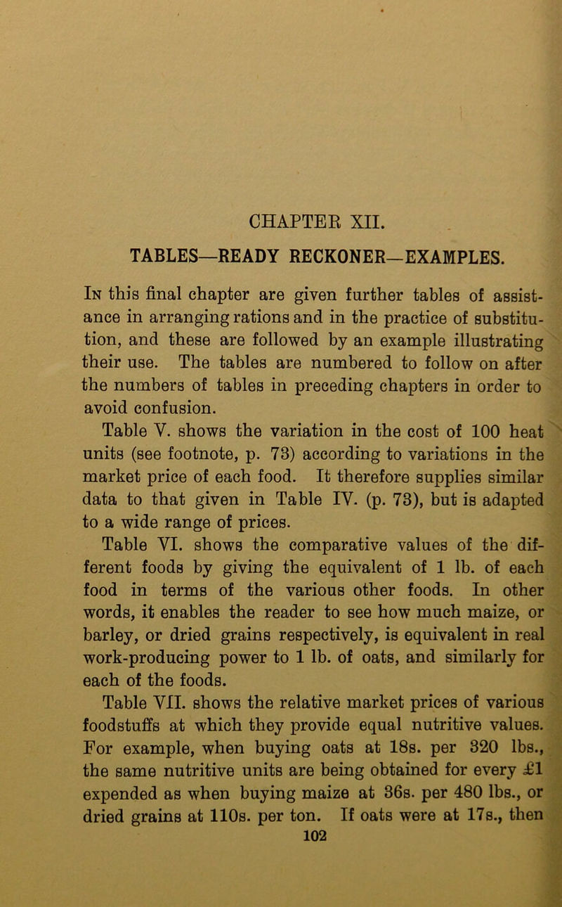 TABLES—READY RECKONER—EXAMPLES. In this final chapter are given further tables of assist- ance in arranging rations and in the practice of substitu- tion, and these are followed by an example illustrating their use. The tables are numbered to follow on after the numbers of tables in preceding chapters in order to avoid confusion. Table V. shows the variation in the cost of 100 heat units (see footnote, p. 73) according to variations in the market price of each food. It therefore supplies similar data to that given in Table IV. (p. 73), but is adapted to a wide range of prices. Table VI. shows the comparative values of the dif- ferent foods by giving the equivalent of 1 lb. of each food in terms of the various other foods. In other words, it enables the reader to see how much maize, or barley, or dried grains respectively, is equivalent in real work-producing power to 1 lb. of oats, and similarly for each of the foods. Table VII. shows the relative market prices of various foodstuffs at which they provide equal nutritive values. For example, when buying oats at 18s. per 320 lbs., the same nutritive units are being obtained for every i61 expended as when buying maize at 36s. per 480 lbs., or dried grams at 110s. per ton. If oats were at 17s., then