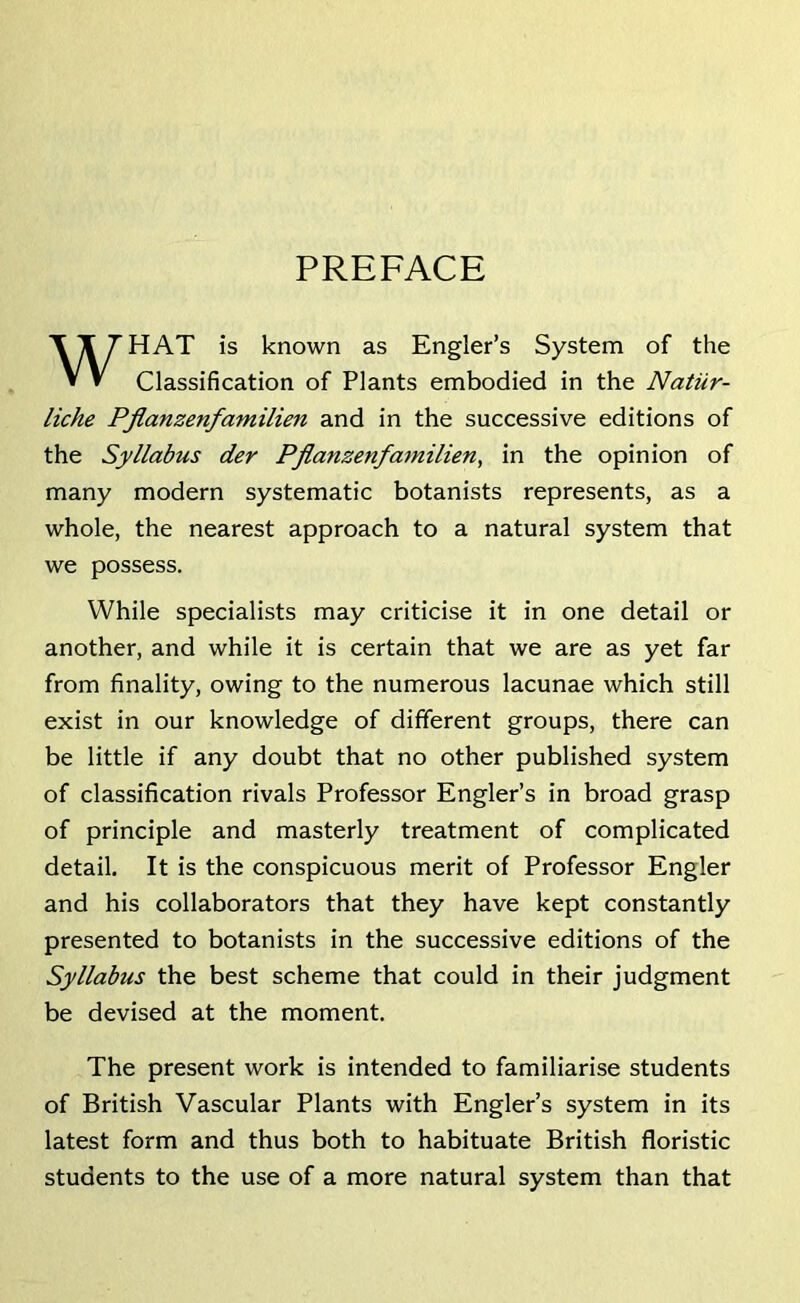 PREFACE HAT is known as Engler’s System of the Classification of Plants embodied in the Natiir- liche Pflanzenfamilien and in the successive editions of the Syllabus der Pflanzenfamilien, in the opinion of many modern systematic botanists represents, as a whole, the nearest approach to a natural system that we possess. While specialists may criticise it in one detail or another, and while it is certain that we are as yet far from finality, owing to the numerous lacunae which still exist in our knowledge of different groups, there can be little if any doubt that no other published system of classification rivals Professor Engler’s in broad grasp of principle and masterly treatment of complicated detail. It is the conspicuous merit of Professor Engler and his collaborators that they have kept constantly presented to botanists in the successive editions of the Syllabus the best scheme that could in their judgment be devised at the moment. The present work is intended to familiarise students of British Vascular Plants with Engler’s system in its latest form and thus both to habituate British floristic students to the use of a more natural system than that