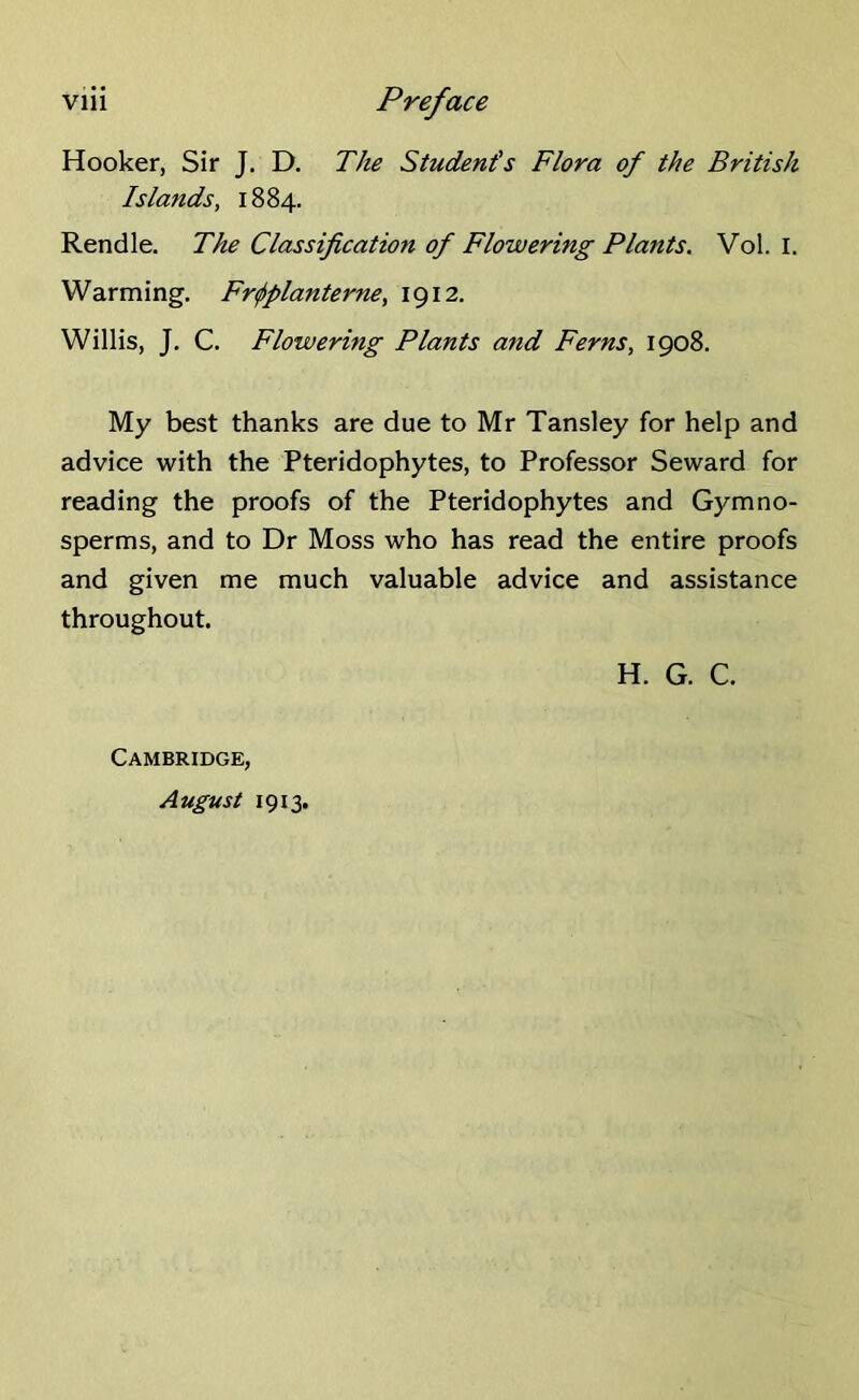 Hooker, Sir J. D. The Student's Flora of the British Islands, 1884. Rendle. The Classification of Flowering Plants. Vol. I. Warming. Frtfiplanterne, 1912. Willis, J. C. Flowering Plants and Ferns, 1908. My best thanks are due to Mr Tansley for help and advice with the Pteridophytes, to Professor Seward for reading the proofs of the Pteridophytes and Gymno- sperms, and to Dr Moss who has read the entire proofs and given me much valuable advice and assistance throughout. H. G. C. Cambridge, August 1913.