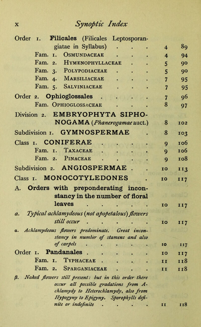 Order i. Filicales (Filicales Leptosporan- giatae in Syllabus) Fam. i. Osmundaceae Fam. 2. Hymenophyllaceae Fam. 3. Polypodiaceae Fam. 4. Marsiliaceae Fam. 5. Salviniaceae Order 2. Ophioglossales . Fam. Ophioglossaceae Division 2. EMBRYOPHYTA SIPHO- NOGAMA {Phanerogamaeauct.) Subdivision 1. GYMNOSPERMAE Class 1. CONIFERAE . Fam. 1. Taxaceae . Fam. 2. Pinaceae . Subdivision 2. ANGIOSPERMAE . Class 1. MONOCOTYLEDONES A. Orders with preponderating incon- stancy in the number of floral leaves a. Typical achlamydeous (not apopetalous) flowers still occur ..... a. Achlamydeous flowers predo7ninate. Great incon- stancy in number of stamens and also of carpels ..... Order 1. Pandanales . Fam. 1. Typhaceae . Fam. 2. Sparganiaceae /S. Naked flowers still present: but in this order there occur all possible gradations from A- chlamydy to Heterochlamydy, also from Hypogyny to Epigyny. Sporophylls defi- nite or indefinite . . . . 4 89 4 94 5 90 5 90 7 95 7 95 7 96 8 97 8 102 8 103 9 106 9 106 9 108 10 ri3 10 117 10 117 10 n7 10 117 10 117 11 118 11 118 11 118