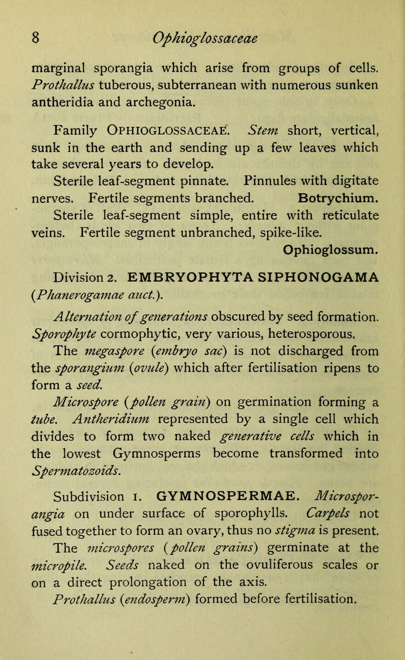 marginal sporangia which arise from groups of cells. Prothallus tuberous, subterranean with numerous sunken antheridia and archegonia. Family OPHIOGLOSSACEAE. Stem short, vertical, sunk in the earth and sending up a few leaves which take several years to develop. Sterile leaf-segment pinnate. Pinnules with digitate nerves. Fertile segments branched. Botrychium. Sterile leaf-segment simple, entire with reticulate veins. Fertile segment unbranched, spike-like. Ophioglossum. Division 2. EMBRYOPHYTA SIPHONOGAMA [Phanerogamae anct.). Alternation of generations obscured by seed formation. Sporophyte cormophytic, very various, heterosporous. The megaspore (embryo sac) is not discharged from the sporangium [ovule) which after fertilisation ripens to form a seed. Microspore [pollen grain) on germination forming a tube. Antheridium represented by a single cell which divides to form two naked generative cells which in the lowest Gymnosperms become transformed into Spermatozoids. Subdivision I. GYMNOSPERMAE. Microspor- angia on under surface of sporophylls. Carpels not fused together to form an ovary, thus no stigma is present. The microspores [pollen grains) germinate at the micropile. Seeds naked on the ovuliferous scales or on a direct prolongation of the axis. Prothallus [endosperm) formed before fertilisation.