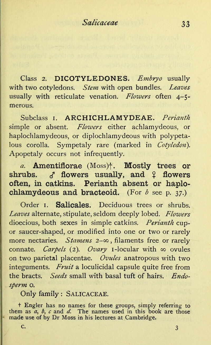 Sa/icaceae Class 2. DICOTYLEDONES. Embryo usually with two cotyledons. Stem with open bundles. Leaves usually with reticulate venation. Flowers often 4-5- merous. Subclass 1. ARCHICHLAMYDEAE. Perianth simple or absent. Flowers either achlamydeous, or haplochlamydeous, or diplochlamydeous with polypeta- lous corolla. Sympetaly rare (marked in Cotyledon). Apopetaly occurs not infrequently. a. Amentiflorae (Moss)f. Mostly trees or shrubs. </ flowers usually, and $ flowers often, in catkins. Perianth absent or haplo- chlamydeous and bracteoid. (For b see p. 37.) Order 1. Salicales. Deciduous trees or shrubs. Leaves alternate, stipulate, seldom deeply lobed. Flowers dioecious, both sexes in simple catkins. Peria7ith cup- or saucer-shaped, or modified into one or two or rarely more nectaries. Stamens 2-00, filaments free or rarely connate. Carpels (2). Ovary 1-locular with 00 ovules on two parietal placentae. Ovules anatropous with two integuments. Fruit a loculicidal capsule quite free from the bracts. Seeds small with basal tuft of hairs. Endo- sperm o. Only family: SALICACEAE. + Engler has no names for these groups, simply referring to them as a, b, c and d. The names used in this book are those '• made use of by Dr Moss in his lectures at Cambridge. c. 3