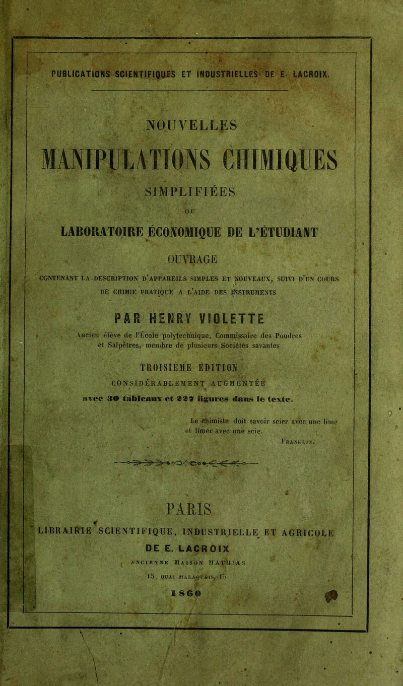 PUBLICATIONS SCIENTIFIQUES ET INDUSTRIELLES' DE E. LACROIX. NOUVELLES MANIPULATIONS CHIMIQUES SIMPLIFIÉES OU LABORATOIRE ÉCONOMIOUE DE L’ÉTUDIANT v . ~ OUVRAGE CONTENANT I.A DESCRIPTION D'APPAREILS SIMPLES ET NOUVEAUX, SUIVI D’UN COURS DE CHIMIE PRATIQUE A L’AIDE DES INSTRUMENTS PAR HENRY VIOLETTE Ancien élève de l'École polytechnique, Commissaire des Poudres et Salpêtres, membre de plusieurs Sociétés savantes TROISIÈME ÉDITION CONSIDÉRABLEMENT AUGMENTÉE avec :îO tableaux et 829 Usures dans le texte. Le chimiste doit savoir scier avec une lime et limer avec une scie. FaAShr.iv. PARIS LIBRAIRIE SCIENTIFIQUE, INDUSTRIELLE ET AGRICOLE DE E. LACROIX ancienne Maison MATHIAS 15. QUAI MALA-QIIÀIS, 15