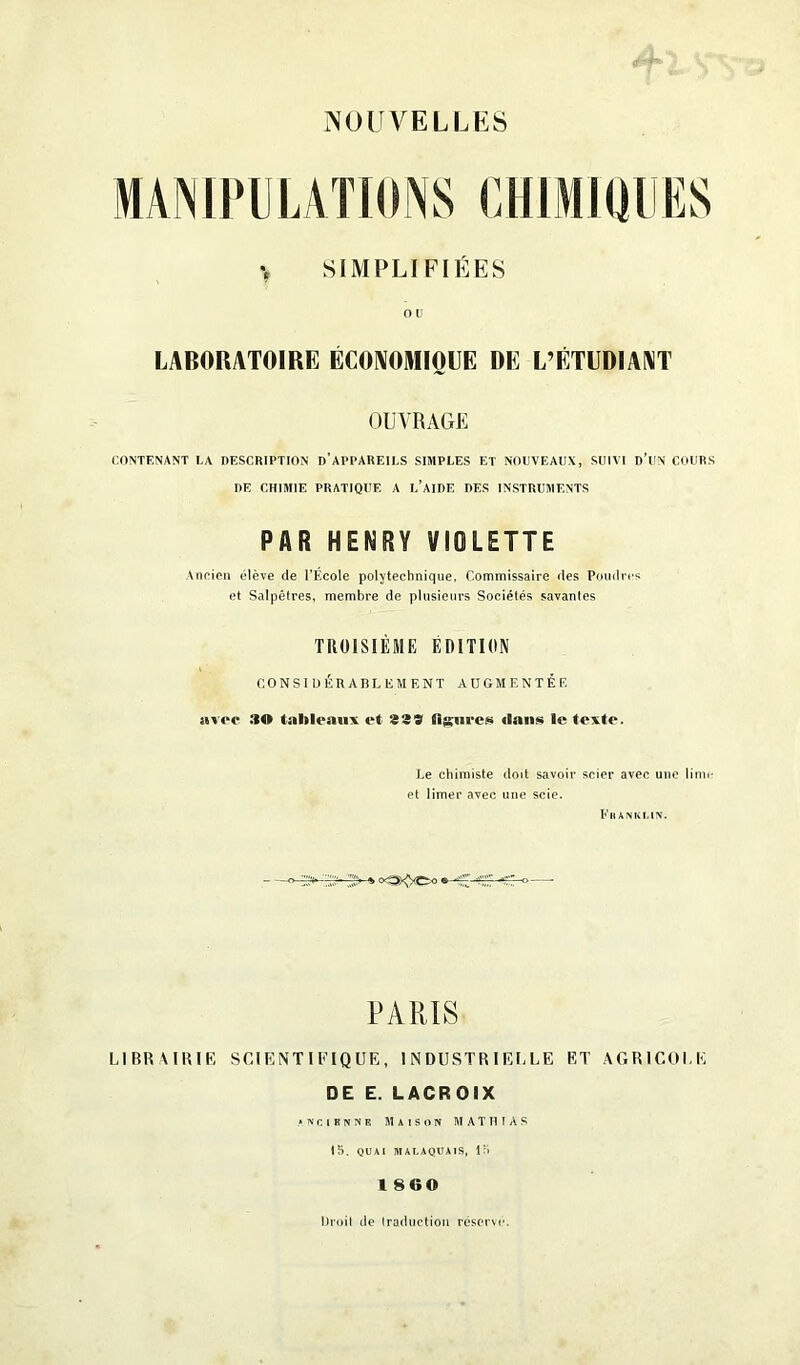 NOUVELLES MANIPULATIONS CHIMIQUES > SIMPLIFIÉES OU LABORATOIRE ÉCONOMIQUE DE L’ÉTUDIANT OUVRAGE CONTENANT LA DESCRIPTION D’APPAREILS SIMPLES ET NOUVEAUX, SUIVI D’UN COURS DE CHIMIE PRATIQUE A L’AIDE DES INSTRUMENTS PAR HENRY VIOLETTE Ancien élève de l’École polytechnique. Commissaire des Poudres et Salpêtres, membre de plusieurs Sociétés savantes TROISIÈME ÉDITION CONSIDÉRABLEMENT AUGMENTÉE nvop :tO tableaux et 939 Usure» dans le texte. Le chimiste doit savoir scier avec une lime et limer avec une scie. Franklin. > «StÿCn « PARIS LIBRAIRIE SCIENTIFIQUE, INDUSTRIELLE ET AGRICOLE DE E. LACROIX ancienne Maison MATHIAS 15. QUAI MALAQUAIS, 15 1860 Droit de traduction réserve.