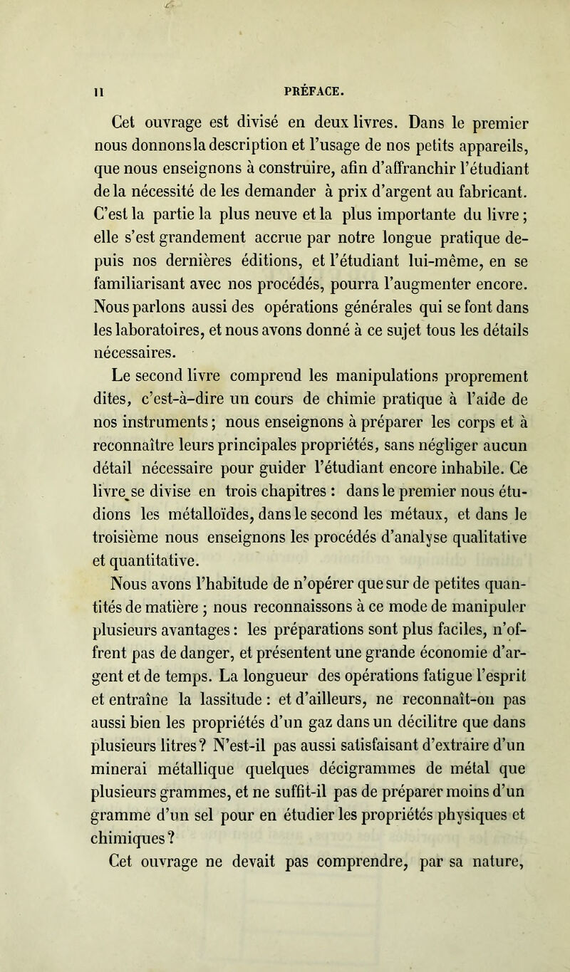 Cet ouvrage est divisé en deux livres. Dans le premier nous donnonsla description et l’usage de nos petits appareils, que nous enseignons à construire, afin d’affranchir l’étudiant de la nécessité de les demander à prix d’argent au fabricant. C’est la partie la plus neuve et la plus importante du livre ; elle s’est grandement accrue par notre longue pratique de- puis nos dernières éditions, et l’étudiant lui-même, en se familiarisant avec nos procédés, pourra l’augmenter encore. Nous parlons aussi des opérations générales qui se font dans les laboratoires, et nous avons donné à ce sujet tous les détails nécessaires. Le second livre comprend les manipulations proprement dites, c’est-à-dire un cours de chimie pratique à l’aide de nos instruments ; nous enseignons à préparer les corps et à reconnaître leurs principales propriétés, sans négliger aucun détail nécessaire pour guider l’étudiant encore inhabile. Ce livreuse divise en trois chapitres : dans le premier nous étu- dions les métalloïdes, dans le second les métaux, et dans le troisième nous enseignons les procédés d’analyse qualitative et quantitative. Nous avons l’habitude de n’opérer que sur de petites quan- tités de matière ; nous l'econnaissons à ce mode de manipuler plusieurs avantages : les préparations sont plus faciles, n’of- frent pas de danger, et présentent une grande économie d’ar- gent et de temps. La longueur des opérations fatigue l’esprit et entraîne la lassitude : et d’ailleurs, ne reconnaît-on pas aussi bien les propriétés d’un gaz dans un décilitre que dans plusieurs litres? N’est-il pas aussi satisfaisant d’extraire d’un minerai métallique quelques décigrammes de métal que plusieurs grammes, et ne suffit-il pas de préparer moins d’un gramme d’un sel pour en étudier les propriétés physiques et chimiques ? Cet ouvrage ne devait pas comprendre, par sa nature,