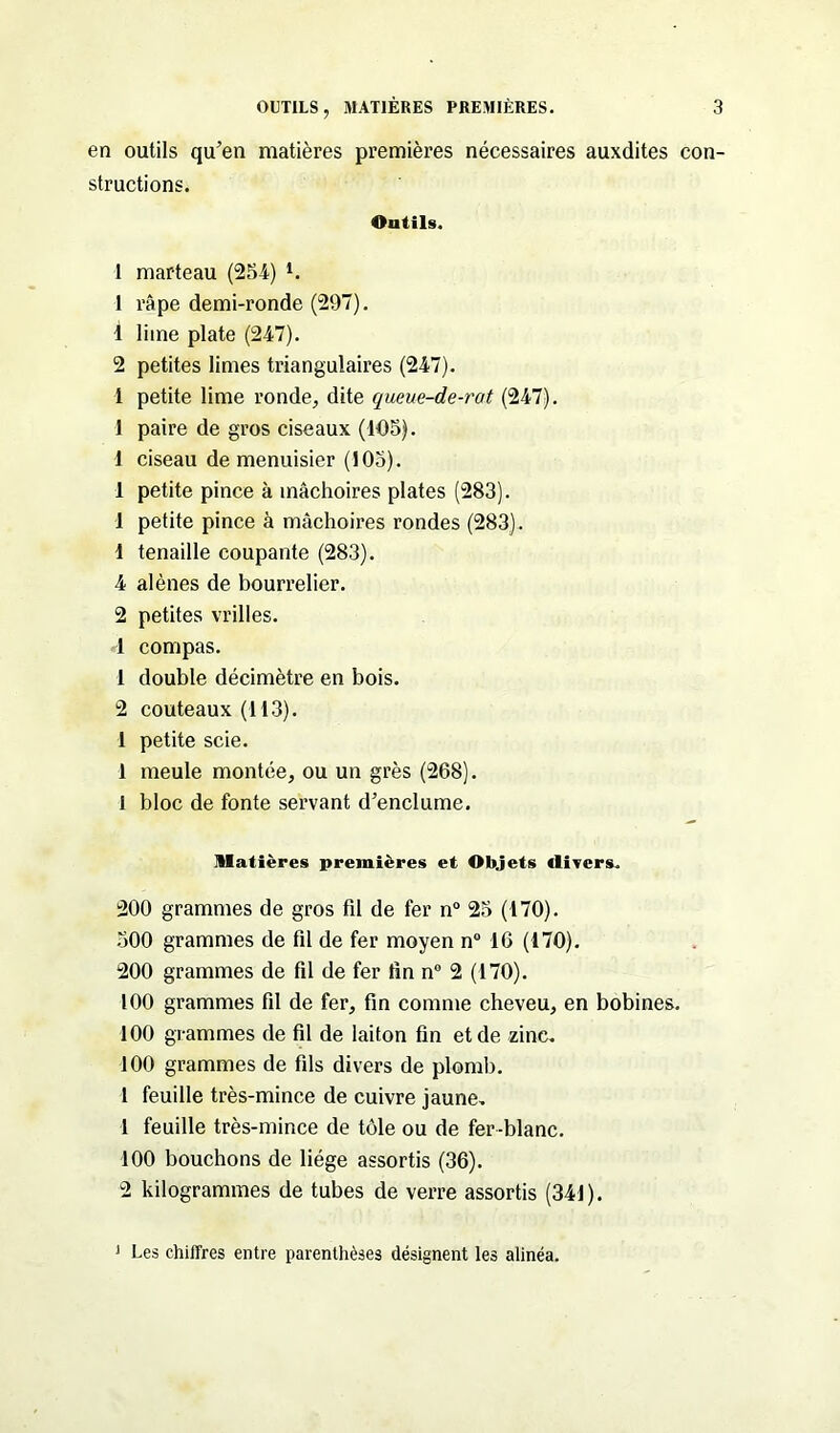 en outils qu’en matières premières nécessaires auxdites con- structions. Ontils. 1 marteau (254) l. 1 râpe demi-ronde (297). î lime plate (247). 2 petites limes triangulaires (247). 4 petite lime ronde, dite queue-de-rat (247). 1 paire de gros ciseaux (105). 1 ciseau de menuisier (105). 1 petite pince à mâchoires plates (283). 1 petite pince à mâchoires rondes (283). 1 tenaille coupante (283). 4 alênes de bourrelier. 2 petites vrilles. 1 compas. 1 double décimètre en bois. 2 couteaux (113). 1 petite scie. 1 meule montée, ou un grès (268). 1 bloc de fonte servant d’enclume. Matières premières et Objets divers. 200 grammes de gros fil de fer n° 25 (170). 300 grammes de fil de fer moyen n° 16 (170). 200 grammes de fil de fer fin n° 2 (170). 100 grammes fil de fer, fin comme cheveu, en bobines. 100 grammes de fil de laiton fin et de zinc. 100 grammes de fils divers de plomb. 1 feuille très-mince de cuivre jaune. 1 feuille très-mince de tôle ou de fer-blanc. 100 bouchons de liège assortis (36). 2 kilogrammes de tubes de verre assortis (341). 1 Les chiffres entre parenthèses désignent les alinéa.