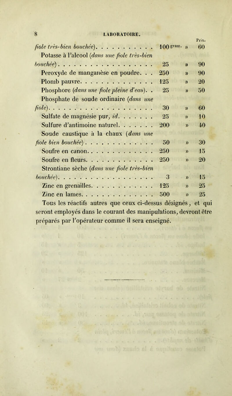 Prix. fiole très-bien bouchée) 100 sram- » 60 Potasse à l’alcool (dans une foie très-bien bouchée) 23 » 90 Peroxyde de manganèse en poudre. . . 230 » 90 Plomb pauvre 123 » 20 Phosphore (dans une foie pleine d’eau). . 25 » 50 Phosphate de soude ordinaire {dans une foie) 30 » 60 Sulfate de magnésie pur, id 25 » 10 Sulfure d’antimoine naturel 200 » i0 Soude caustique à la chaux (dans une foie bien bouchée) 50 » 30 Soufre en canon 250 » 15 Soufre en fleurs 250 » 20 Strontiane sèche (dans une foie très-bien bouchée) 3 » 15 Zinc en grenailles 125 » 25 Zinc en lames 500 » 25 Tous les réactifs autres que ceux ci-dessus désignés, et qui seront employés dans le courant des manipulations, devront être préparés par l’opérateur comme il sera enseigné.