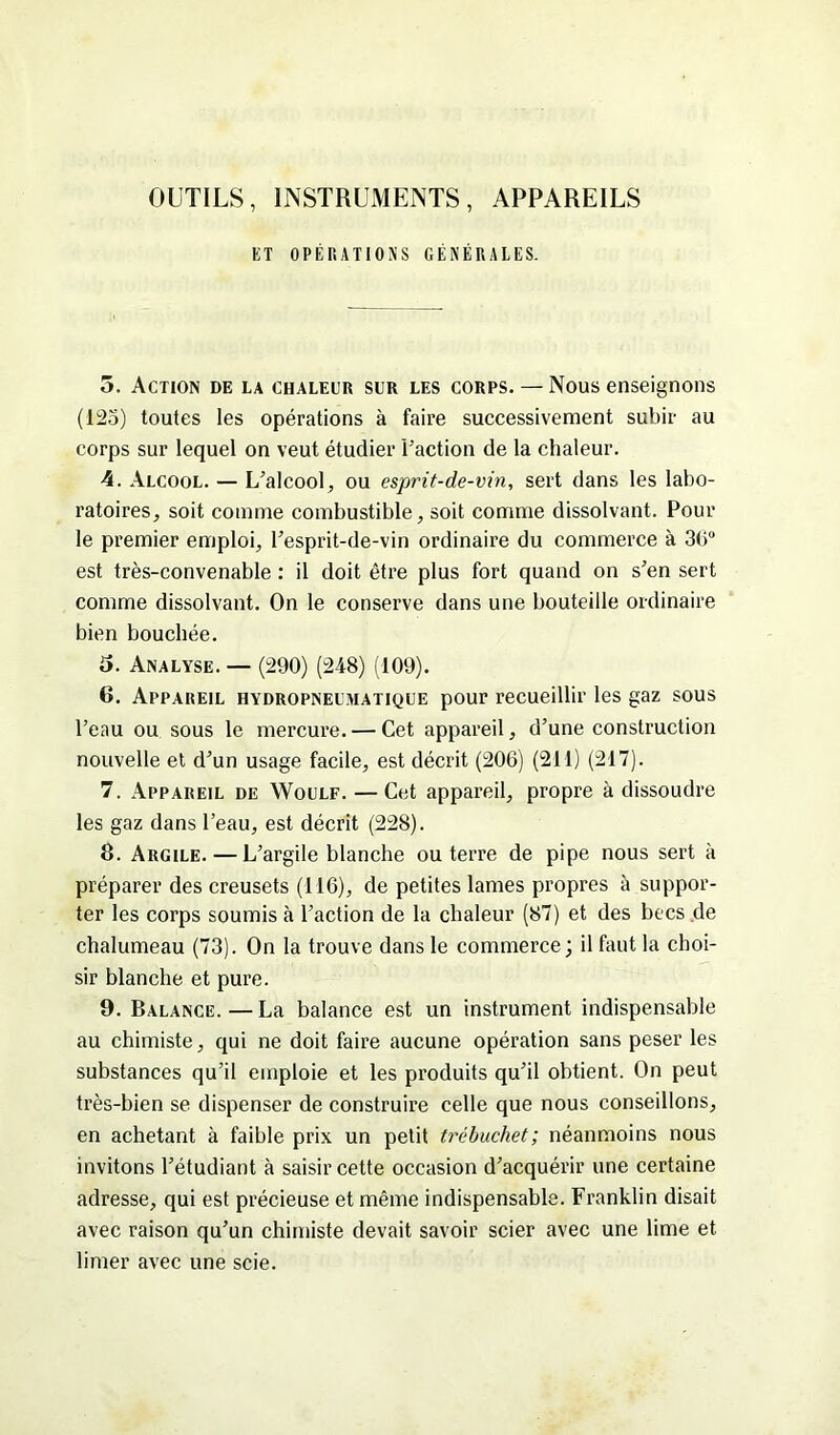 OUTILS, INSTRUMENTS, APPAREILS ET OPÉRATIONS GÉNÉRALES. 5. Action de la chaleur sur les corps. — Nous enseignons (125) toutes les opérations à faire successivement subir au corps sur lequel on veut étudier l’action de la chaleur. 4. Alcool. — L’alcool, ou esprit-de-vin, sert dans les labo- ratoires, soit comme combustible, soit comme dissolvant. Pour le premier emploi, l’esprit-de-vin ordinaire du commerce à 36° est très-convenable : il doit être plus fort quand on s’en sert comme dissolvant. On le conserve dans une bouteille ordinaire bien bouchée. 5. Analyse. — (290) (248) (109). 6. Appareil hydropneumatique pour recueillir les gaz sous l’eau ou sous le mercure. — Cet appareil, d’une construction nouvelle et d’un usage facile, est décrit (206) (211) (217). 7. Appareil de Woulf. — Cet appareil, propre à dissoudre les gaz dans l’eau, est décrit (228). 8. Argile. — L’argile blanche ou terre de pipe nous sert à préparer des creusets (116), de petites lames propres à suppor- ter les corps soumis à l’action de la chaleur (87) et des becs .de chalumeau (73). On la trouve dans le commerce; il faut la choi- sir blanche et pure. 9. Balance.—La balance est un instrument indispensable au chimiste, qui ne doit faire aucune opération sans peser les substances qu’il emploie et les produits qu’il obtient. On peut très-bien se dispenser de construire celle que nous conseillons, en achetant à faible prix un petit trébuchet; néanmoins nous invitons l’étudiant à saisir cette occasion d’acquérir une certaine adresse, qui est précieuse et même indispensable. Franklin disait avec raison qu’un chimiste devait savoir scier avec une lime et limer avec une scie.