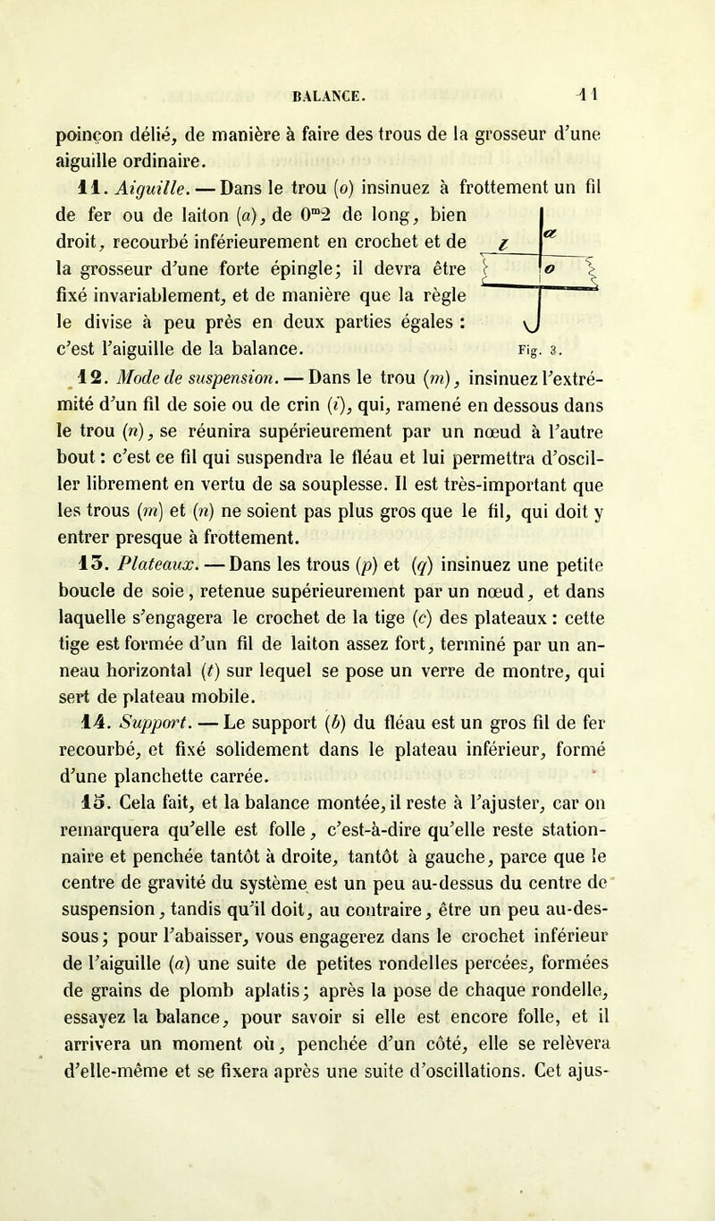 poinçon délié, de manière à faire des trous de la grosseur d’une aiguille ordinaire. 11. Aiguille. — Dans le trou (o) insinuez à frottement un fil de fer ou de laiton (a), de 0”2 de long, bien droit, recourbé inférieurement en crochet et de la grosseur d’une forte épingle; il devra être fixé invariablement, et de manière que la règle le divise à peu près en deux parties égales : c’est l’aiguille de la balance. Fig. 3. 12. Mode de suspension. — Dans le trou (m), insinuez l’extré- mité d’un fil de soie ou de crin (i), qui, ramené en dessous dans le trou (n), se réunira supérieurement par un nœud à l’autre bout : c’est ce fil qui suspendra le fléau et lui permettra d’oscil- ler librement en vertu de sa souplesse. Il est très-important que les trous (in) et (n) ne soient pas plus gros que le fil, qui doit y entrer presque à frottement. 15. Plateaux. — Dans les trous (p) et (g) insinuez une petite boucle de soie , retenue supérieurement par un nœud, et dans laquelle s’engagera le crochet de la tige (c) des plateaux : cette tige est formée d’un fil de laiton assez fort, terminé par un an- neau horizontal (t) sur lequel se pose un verre de montre, qui sert de plateau mobile. 14. Suppoi't. — Le support (b) du fléau est un gros fil de fer recourbé, et fixé solidement dans le plateau inférieur, formé d’une planchette carrée. 15. Cela fait, et la balance montée, il reste à l’ajuster, car on remarquera qu’elle est folle, c’est-à-dire qu’elle reste station- naire et penchée tantôt à droite, tantôt à gauche, parce que le centre de gravité du système est un peu au-dessus du centre de suspension, tandis qu’il doit, au contraire, être un peu au-des- sous ; pour l’abaisser, vous engagerez dans le crochet inférieur de l’aiguille (a) une suite de petites rondelles percées, formées de grains de plomb aplatis; après la pose de chaque rondelle, essayez la balance, pour savoir si elle est encore folle, et il arrivera un moment où, penchée d’un côté, elle se relèvera d’elle-même et se fixera après une suite d’oscillations. Cet ajus-