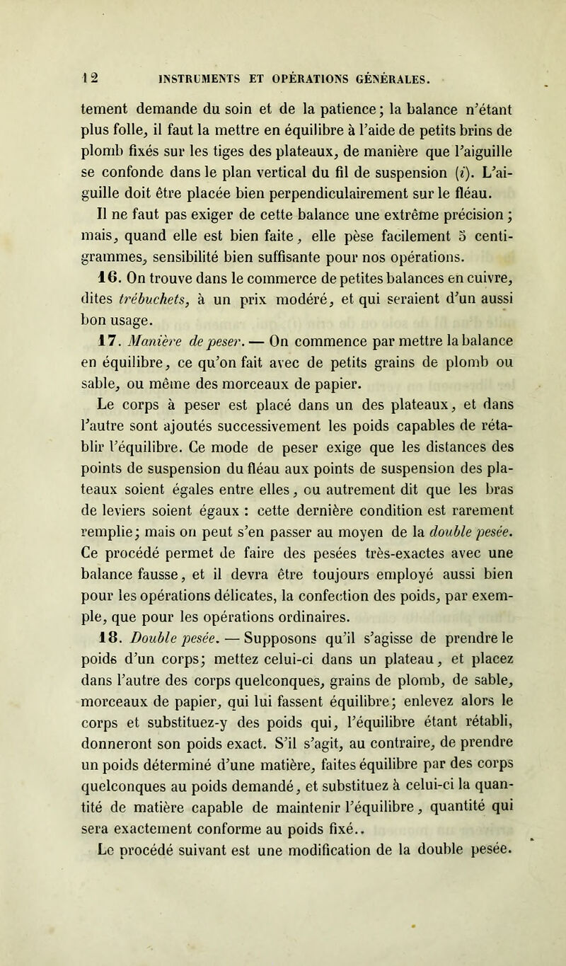 tement demande du soin et de la patience; la balance n'étant plus folle, il faut la mettre en équilibre à l’aide de petits brins de plomb fixés sur les tiges des plateaux, de manière que l'aiguille se confonde dans le plan vertical du fil de suspension (i). L’ai- guille doit être placée bien perpendiculairement sur le fléau. Il ne faut pas exiger de cette balance une extrême précision ; mais, quand elle est bien faite, elle pèse facilement o centi- grammes, sensibilité bien suffisante pour nos opérations. 16. On trouve dans le commerce de petites balances en cuivre, dites trébuchets, à un prix modéré, et qui seraient d'un aussi bon usage. 17. Manière de peser. — On commence par mettre la balance en équilibre, ce qu'on fait avec de petits grains de plomb ou sable, ou même des morceaux de papier. Le corps à peser est placé dans un des plateaux, et dans l’autre sont ajoutés successivement les poids capables de réta- blir l'équilibre. Ce mode de peser exige que les distances des points de suspension du fléau aux points de suspension des pla- teaux soient égales entre elles, eu autrement dit que les bras de leviers soient égaux : cette dernière condition est rarement remplie; mais on peut s'en passer au moyen de la double pesée. Ce procédé permet de faire des pesées très-exactes avec une balance fausse, et il devra être toujours employé aussi bien pour les opérations délicates, la confection des poids, par exem- ple, que pour les opérations ordinaires. 18. Double pesée. — Supposons qu’il s’agisse de prendre le poids d’un corps; mettez celui-ci dans un plateau, et placez dans l’autre des corps quelconques, grains de plomb, de sable, morceaux de papier, qui lui fassent équilibre; enlevez alors le corps et substituez-y des poids qui, l’équilibre étant rétabli, donneront son poids exact. S'il s’agit, au contraire, de prendre un poids déterminé d’une matière, faites équilibre par des corps quelconques au poids demandé, et substituez à celui-ci la quan- tité de matière capable de maintenir l’équilibre, quantité qui sera exactement conforme au poids fixé.. Le procédé suivant est une modification de la double pesée.