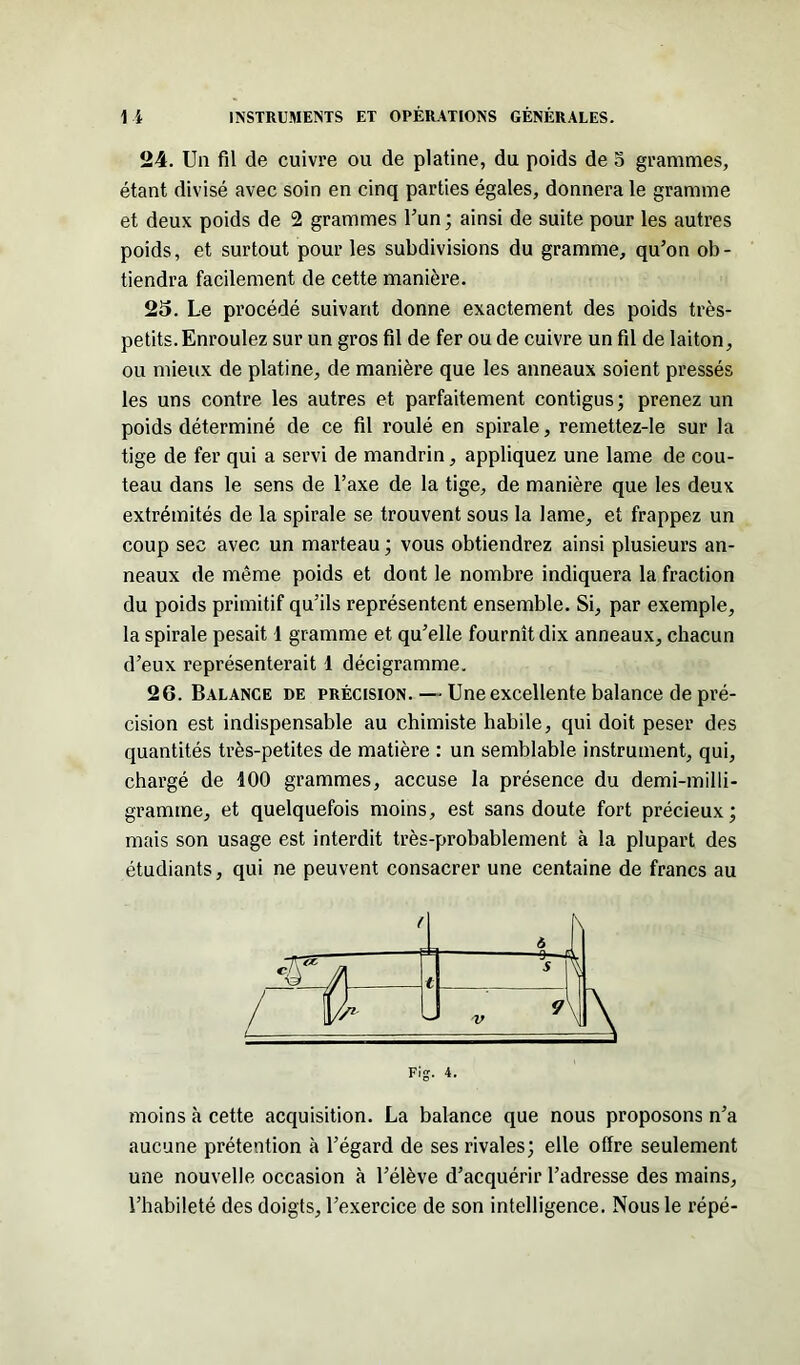 24. Un fil de cuivre ou de platine, du poids de 5 grammes, étant divisé avec soin en cinq parties égales, donnera le gramme et deux poids de 2 grammes l’un; ainsi de suite pour les autres poids, et surtout pour les subdivisions du gramme, qu’on ob- tiendra facilement de cette manière. 25. Le procédé suivant donne exactement des poids très- petits. Enroulez sur un gros fil de fer ou de cuivre un fil de laiton, ou mieux de platine, de manière que les anneaux soient pressés les uns contre les autres et parfaitement contigus; prenez un poids déterminé de ce fil roulé en spirale, reinettez-le sur la tige de fer qui a servi de mandrin, appliquez une lame de cou- teau dans le sens de l’axe de la tige, de manière que les deux extrémités de la spirale se trouvent sous la lame, et frappez un coup sec avec un marteau ; vous obtiendrez ainsi plusieurs an- neaux de même poids et dont le nombre indiquera la fraction du poids primitif qu’ils représentent ensemble. Si, par exemple, la spirale pesait 1 gramme et qu’elle fournît dix anneaux, chacun d’eux représenterait 1 décigramme. 26. Balance de précision. — Une excellente balance de pré- cision est indispensable au chimiste habile, qui doit peser des quantités très-petites de matière : un semblable instrument, qui, chargé de 100 grammes, accuse la présence du demi-milli- gramme, et quelquefois moins, est sans doute fort précieux; mais son usage est interdit très-probablement à la plupart des étudiants, qui ne peuvent consacrer une centaine de francs au Fig. 4. moins à cette acquisition. La balance que nous proposons n’a aucune prétention à l’égard de ses rivales; elle offre seulement une nouvelle occasion à l’élève d’acquérir l’adresse des mains, l’habileté des doigts, l’exercice de son intelligence. Nous le répé-