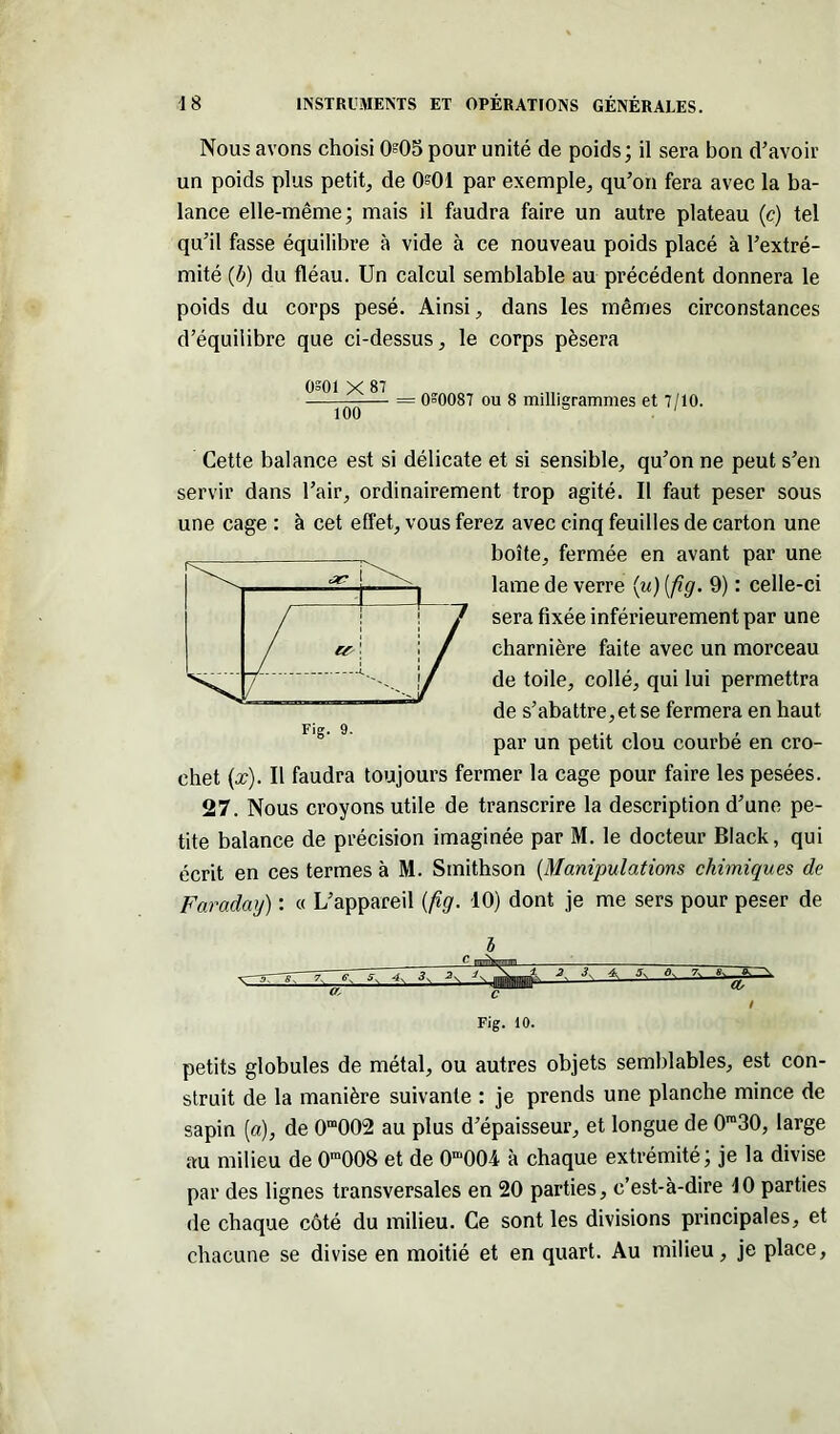 Nous avons choisi 005 pour unité de poids; il sera bon d’avoir un poids plus petit, de 0?01 par exemple, qu’on fera avec la ba- lance elle-même; mais il faudra faire un autre plateau (c) tel qu’il fasse équilibre à vide à ce nouveau poids placé à l’extré- mité (b) du fléau. Un calcul semblable au précédent donnera le poids du corps pesé. Ainsi, dans les mêmes circonstances d’équilibre que ci-dessus, le corps pèsera osoi x 87 = 0=0087 ou 8 milligrammes et 7/10. 100 Cette balance est si délicate et si sensible, qu’on ne peut s’en servir dans l’air, ordinairement trop agité. Il faut peser sous une cage : à cet effet, vous ferez avec cinq feuilles de carton une boîte, fermée en avant par une lame de verre (w) (fig. 9) : celle-ci sera fixée inférieurement par une charnière faite avec un morceau de toile, collé, qui lui permettra de s’abattre, et se fermera en haut par un petit clou courbé en cro- chet (x). Il faudra toujours fermer la cage pour faire les pesées. 27. Nous croyons utile de transcrire la description d’une pe- tite balance de précision imaginée par M. le docteur Black, qui écrit en ces termes à M. Smithson (Manipulations chimiques de Faraday) : « L’appareil {fig. 10) dont je me sers pour peser de Fig. 9. -,r~~s7 g, s. ->- ■?' 3 /JK— a. Fig. 10. petits globules de métal, ou autres objets semblables, est con- struit de la manière suivante : je prends une planche mince de sapin [a), de 0m002 au plus d’épaisseur, et longue de 0ra30, large au milieu de 0m008 et de 0m004 à chaque extrémité; je la divise par des lignes transversales en 20 parties, c’est-à-dire 10 parties de chaque côté du milieu. Ce sont les divisions principales, et chacune se divise en moitié et en quart. Au milieu, je place,