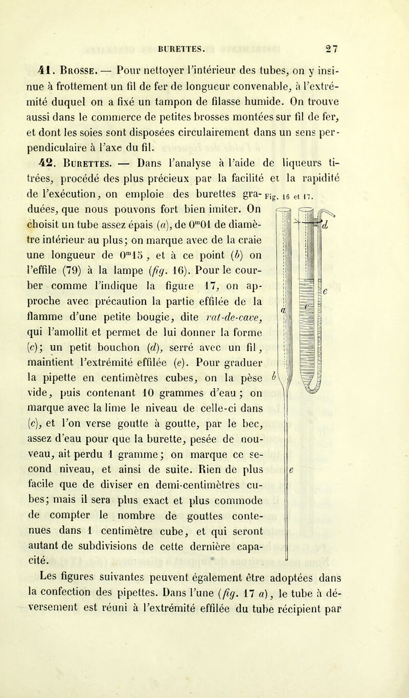 16 et 17. 41. Brosse. — Pour nettoyer l’intérieur des tubes, on y insi- nue à frottement un fil de fer de longueur convenable, à l’extré- mité duquel on a fixé un tampon de filasse humide. On trouve aussi dans le commerce de petites brosses montées sur fil de fer, et dont les soies sont disposées circulairement dans un sens per- pendiculaire à l’axe du fil. 42. Burettes. — Dans l’analyse à l’aide de liqueurs ti- trées, procédé des plus précieux par la facilité et la rapidité de l’exécution, on emploie des burettes gra-Fi„ duées, que nous pouvons fort bien imiter. On choisit un tube assez épais (a), de 0'”01 de diamè- tre intérieur au plus; on marque avec de la craie une longueur de 0m15 , et à ce point {b) on l’effile (79) à la lampe (fig. 16). Pour le cour- ber comme l’indique la figure 17, on ap- proche avec précaution la partie effilée de la flamme d’une petite bougie, dite rat-de-cave, qui l’amollit et permet de lui donner la forme (c); un petit bouchon (d), serré avec un fil, maintient l’extrémité effilée (e). Pour graduer la pipette en centimètres cubes, on la pèse vide, puis contenant 10 grammes d’eau; on marque avec la lime le niveau de celle-ci dans (c), et l’on verse goutte à goutte, par le bec, assez d’eau pour que la burette, pesée de nou- veau, ait perdu 1 gramme ; on marque ce se- cond niveau, et ainsi de suite. Bien de plus facile que de diviser en demi-centimètres cu- bes; mais il sera plus exact et plus commode de compter le nombre de gouttes conte- nues dans 1 centimètre cube, et qui seront autant de subdivisions de cette dernière capa- cité. Les figures suivantes peuvent également être adoptées dans la confection des pipettes. Dans l’une (fig. 17 a), le tube à dé- versement est réuni tà l’extrémité effilée du tube récipient par