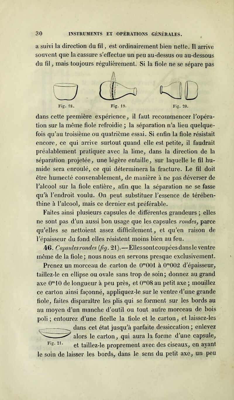 a suivi la direction du fil, est ordinairement bien nette. Il arrive souvent que la cassure s'effectue un peu au-dessus ou au-dessous du fil, mais toujours régulièrement. Si la fiole ne se sépare pas dans cette première expérience, il faut recommencer l'opéra- tion sur la même fiole refroidie ; la séparation n'a lieu quelque- fois qu’au troisième ou quatrième essai. Si enfin la fiole résistait encore, ce qui arrive surtout quand elle est petite, il faudrait préalablement pratiquer avec la lime, dans la direction de la séparation projetée, une légère entaille, sur laquelle le fil hu- mide sera enroulé, ce qui déterminera la fracture. Le fil doit être humecté convenablement, de manière à ne pas déverser de l'alcool sur la fiole entière, afin que la séparation ne se fasse qu'à l'endroit voulu. On peut substituer l’essence de térében- thine à l’alcool, mais ce dernier est préférable. Faites ainsi plusieurs capsules de différentes grandeurs ; elles ne sont pas d’un aussi bon usage que les capsules rondes, parce qu’elles se nettoient assez difficilement, et qu'en raison de l'épaisseur du fond elles résistent moins bien au feu. 46. Capsules rondes (fig. 21).—Ellessontcoupéesdansle ventre même de la fiole; nous nous en servons presque exclusivement. Prenez un morceau de carton de 0ra001 à 0in002 d’épaisseur, taillez-le en ellipse ou ovale sans trop de soin; donnez au grand axe 0m10 de longueur à peu près, et 0m08 au petit axe ; mouillez ce carton ainsi façonné, appliquez-le sur le ventre d’une grande fiole, faites disparaître les plis qui se forment sur les bords au au moyen d’un manche d’outil ou tout autre morceau de bois poli; entourez d’une ficelle la fiole et le carton, et laisscz-les dans cet état jusqu’à parfaite dessiccation ; enlevez alors le carton, qui aura la forme d’une capsule, Flg- 21 ' et taillez-le proprement avec des ciseaux, en ayant le soin de laisser les bords, dans le sens du petit axe, un peu