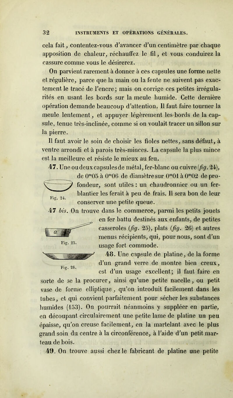 cela fait, contentez-vous d’avancer d’un centimètre par chaque apposition de chaleur, réchauffez le fil, et vous conduirez la cassure comme vous le désirerez. On parvient rarement à donner à ces capsules une forme nette et régulière, parce que la main ou la fente ne suivent pas exac- tement le tracé de l’encre; mais on corrige ces petites irrégula- rités en usant les bords sur la meule humide. Cette dernière opération demande beaucoup d’attention. Il faut faire tourner la meule lentement, et appuyer légèrement les-bords de la cap- sule, tenue très-inclinée, comme si on voulait tracer un sillon sur la pierre. Il faut avoir le soin de choisir les fioles nettes, sans défaut, à ventre arrondi et à parois très-minces. La capsule la plus mince est la meilleure et résiste le mieux au feu. 47. Une oudeuxcapsulesde métal, fer-blanc ou cuivre (fig. 24), de 0m05 à 0m06 de diamètre sur 0m01 à 0m02 de pro- fondeur, sont utiles : un chaudronnier ou un fer- blantier les ferait à peu de frais. Il sera bon de leur conserver une petite queue. 47 bis. On trouve dans le commerce, parmi les petits jouets en fer battu destinés aux enfants, de petites casseroles (fig. 25), plats {fig. 26) et autres menus récipients, qui, pour nous, sont d’un usage fort commode. 48. Une capsule de platine, de la forme d’un grand verre de montre bien creux, est d’un usage excellent; il faut faire en sorte de se la procurer, ainsi qu’une petite nacelle, ou petit vase de forme elliptique, qu’on introduit facilement dans les tubes, et qui convient parfaitement pour sécher les substances humides (153). On pourrait néanmoins y suppléer en partie, en découpant circulairement une petite lame de platine un peu épaisse, qu’on creuse facilement, en la martelant avec le plus grand soin du centre à la circonférence, à l’aide d’un petit mar- teau de bois. 40. On trouve aussi chez le fabricant de platine une petite Fi?. 24.