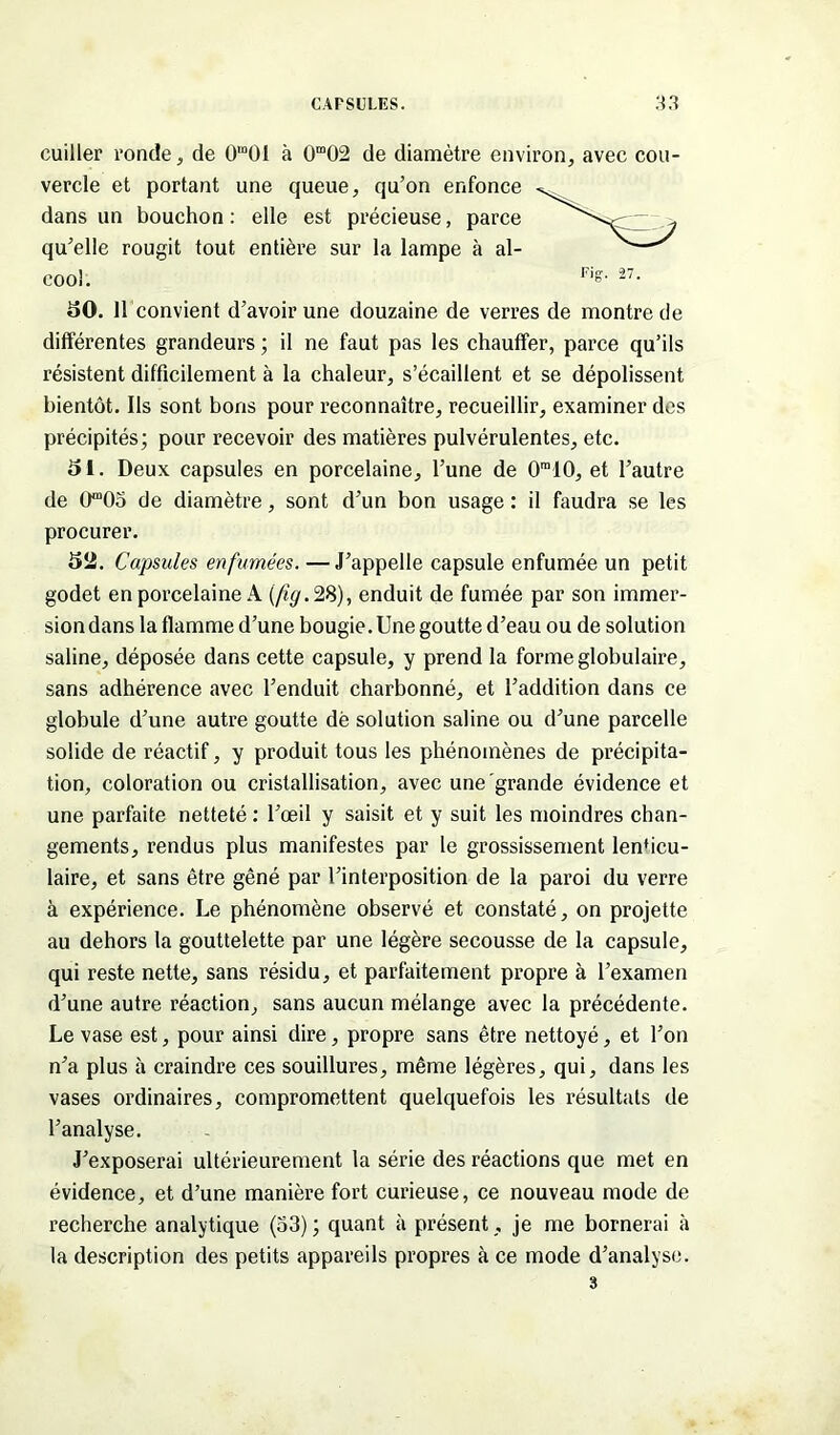 cuiller ronde , de 0,Ü0I à 0m02 de diamètre environ, avec cou- vercle et portant une queue, qu’on enfonce dans un bouchon : elle est précieuse, parce qu’elle rougit tout entière sur la lampe à al- cool. 50. 11 convient d’avoir une douzaine de verres de montre de différentes grandeurs ; il ne faut pas les chauffer, parce qu’ils résistent difficilement à la chaleur, s’écaillent et se dépolissent bientôt. Ils sont bons pour reconnaître, recueillir, examiner des précipités; pour recevoir des matières pulvérulentes, etc. 51. Deux capsules en porcelaine, l’une de 0ra10, et l’autre de 0“05 de diamètre, sont d’un bon usage : il faudra se les procurer. 52. Capsules enfumées. — J’appelle capsule enfumée un petit godet en porcelaine A [fig.28), enduit de fumée par son immer- sion dans la flamme d’une bougie. Une goutte d’eau ou de solution saline, déposée dans cette capsule, y prend la forme globulaire, sans adhérence avec l’enduit charbonné, et l’addition dans ce globule d’une autre goutte dè solution saline ou d’une parcelle solide de réactif, y produit tous les phénomènes de précipita- tion, coloration ou cristallisation, avec une grande évidence et une parfaite netteté : l’œil y saisit et y suit les moindres chan- gements, rendus plus manifestes par le grossissement lenticu- laire, et sans être gêné par l’interposition de la paroi du verre à expérience. Le phénomène observé et constaté, on projette au dehors la gouttelette par une légère secousse de la capsule, qui reste nette, sans résidu, et parfaitement propre à l’examen d’une autre réaction, sans aucun mélange avec la précédente. Le vase est, pour ainsi dire, propre sans être nettoyé, et l’on n’a plus à craindre ces souillures, même légères, qui, dans les vases ordinaires, compromettent quelquefois les résultats de l’analyse. J’exposerai ultérieurement la série des réactions que met en évidence, et d’une manière fort curieuse, ce nouveau mode de recherche analytique (53); quant à présent , je me bornerai à la description des petits appareils propres à ce mode d’analyse. 3