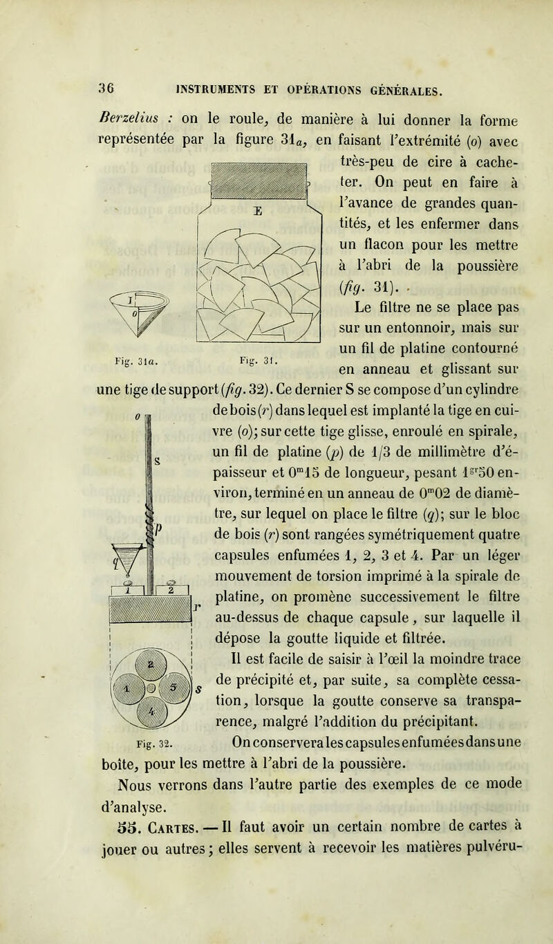 Fig. 31a. Fig. 31. Berzelius : on le roule, de manière à lui donner la forme représentée par la figure 31a, en faisant l’extrémité (o) avec très-peu de cire à cache- ter. On peut en faire à l’avance de grandes quan- tités, et les enfermer dans un flacon pour les mettre à l’abri de la poussière (fig. 31). . Le filtre ne se place pas sur un entonnoir, mais sur un fil de platine contourné en anneau et glissant sur une tige de support (fig. 32). Ce dernier S se compose d’un cylindre de bois (r) dans lequel est implanté la tige en cui- vre (o); sur cette tige glisse, enroulé en spirale, un fil de platine (p) de 1/3 de millimètre d’é- paisseur et 0m15 de longueur, pesant lsr50 en- viron, terminé en un anneau de 0m02 de diamè- tre, sur lequel on place le filtre (q)\ sur le bloc de bois (r) sont rangées symétriquement quatre capsules enfumées 1, 2, 3 et 4. Par un léger mouvement de torsion imprimé à la spirale de platine, on promène successivement le filtre au-dessus de chaque capsule, sur laquelle il dépose la goutte liquide et filtrée. 11 est facile de saisir à l’œil la moindre trace de précipité et, par suite, sa complète cessa- tion, lorsque la goutte conserve sa transpa- rence, malgré l’addition du précipitant. On conservera les capsules enfumées dansune boîte, pour les mettre à l’abri de la poussière. Nous verrons dans l’autre partie des exemples de ce mode d’analyse. 55. Cartes. — Il faut avoir un certain nombre de cartes à jouer ou autres ; elles servent à recevoir les matières pulvéru- 0 s b w i F L 8,.. <3 , IL IJ ■■■