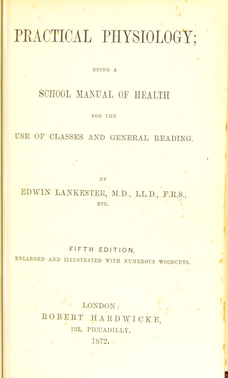 PRACTICAL PHYSIOLOGY; BEING A SCHOOL MANUAL OF HEALTH POE THE USE OF CLASSES AND GENERAL READING. BY EDWIN LANKESTER, M.D., LL.D., F.R.S., ETC. FIFTH EDITION, ENLARGED AND ILLUSTRATED WITH NUMEROUS WOODCUTS. LONDON: ROBERT HARDWICKE, 102, PICCADILLY. 1872.