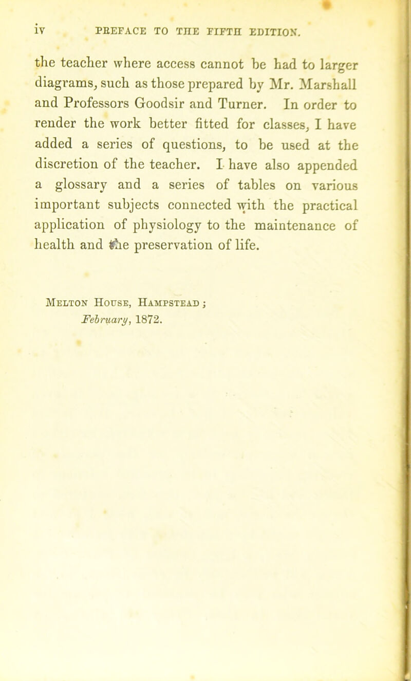 the teacher where access cannot he had to larger diagrams, such as those prepared by Mr. Marshall and Professors Goodsir and Turner. In order to render the work better fitted for classes, I have added a series of questions, to be used at the discretion of the teacher. I have also appended a glossary and a series of tables on various important subjects connected with the practical application of physiology to the maintenance of health and ifae preservation of life. Melton House, Hampstead ; February, 1872.