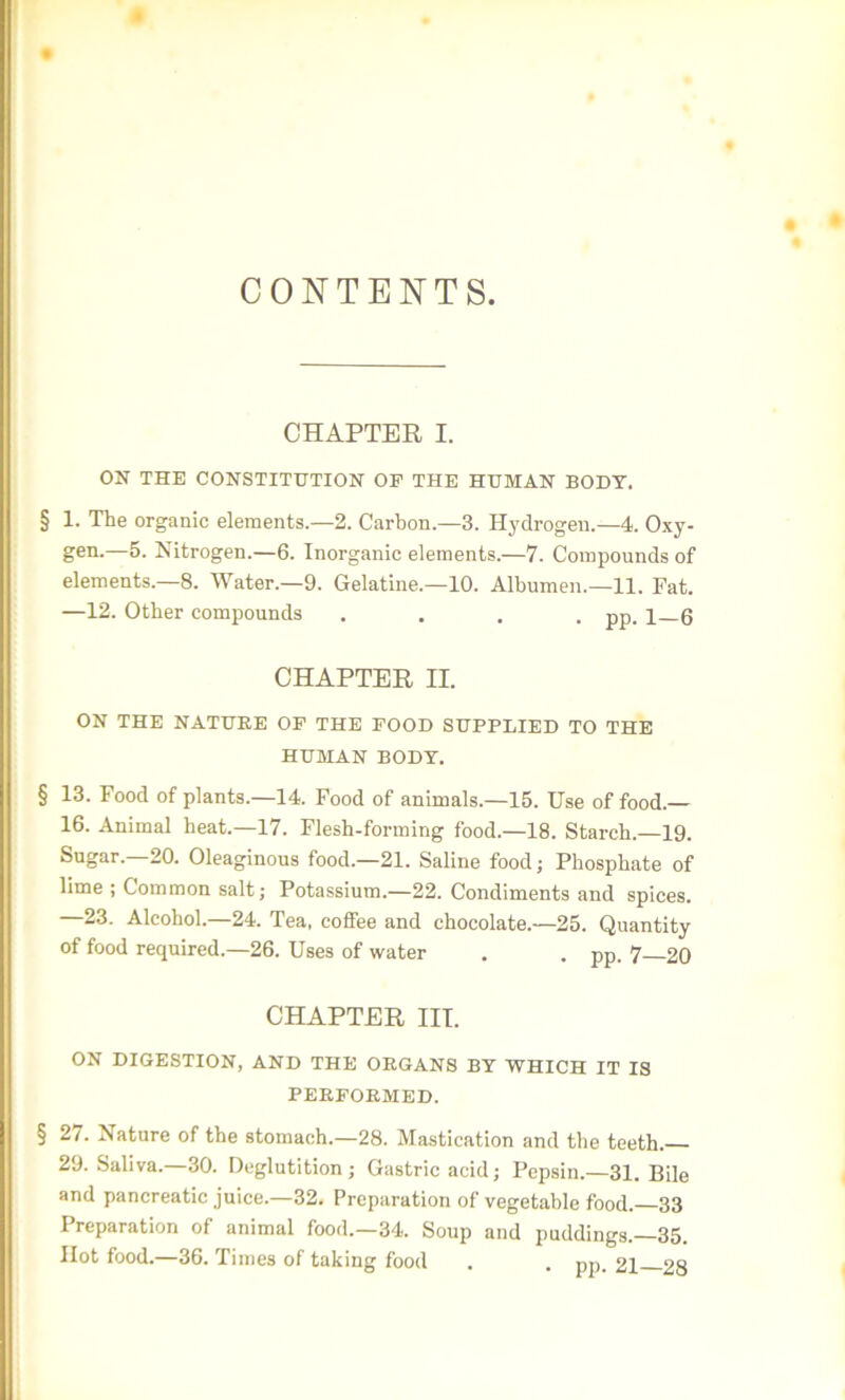 CONTENTS. CHAPTER I. ON THE CONSTITUTION OF THE HUMAN BODY, § 1. The organic elements.—2. Carbon—3. Hydrogen.—4. Oxy- gen-—5- Nitrogen.—6. Inorganic elements.—7. Compounds of elements.—8. Water.—9. Gelatine.—10. Albumen.—11. Fat. —12. Other compounds .... pp. 1 6 CHAPTER II. ON THE NATURE OF THE FOOD SUPPLIED TO THE HUMAN BODY. § 13. Food of plants.—14. Food of animals.—15. Use of food.— 16. Animal heat.—17. Flesh-forming food.—18. Starch.—19. Sugar.—20. Oleaginous food.—21. Saline food; Phosphate of lime ; Common salt; Potassium.—22. Condiments and spices. —23. Alcohol.—24. Tea, coffee and chocolate.—25. Quantity of food required.—26. Uses of water . . pp. 7—20 CHAPTER III. ON DIGESTION, AND THE ORGANS BY WHICH IT IS PERFORMED. § 27. Nature of the stomach.—28. Mastication and the teeth. 29. Saliva.—30. Deglutition; Gastric acid; Pepsin.—31. Bile and pancreatic juice.—32. Preparation of vegetable food.—33 Preparation of animal food.—34. Soup and puddings.—35. Hot food.—36. Times of taking food . . pp. 21 28