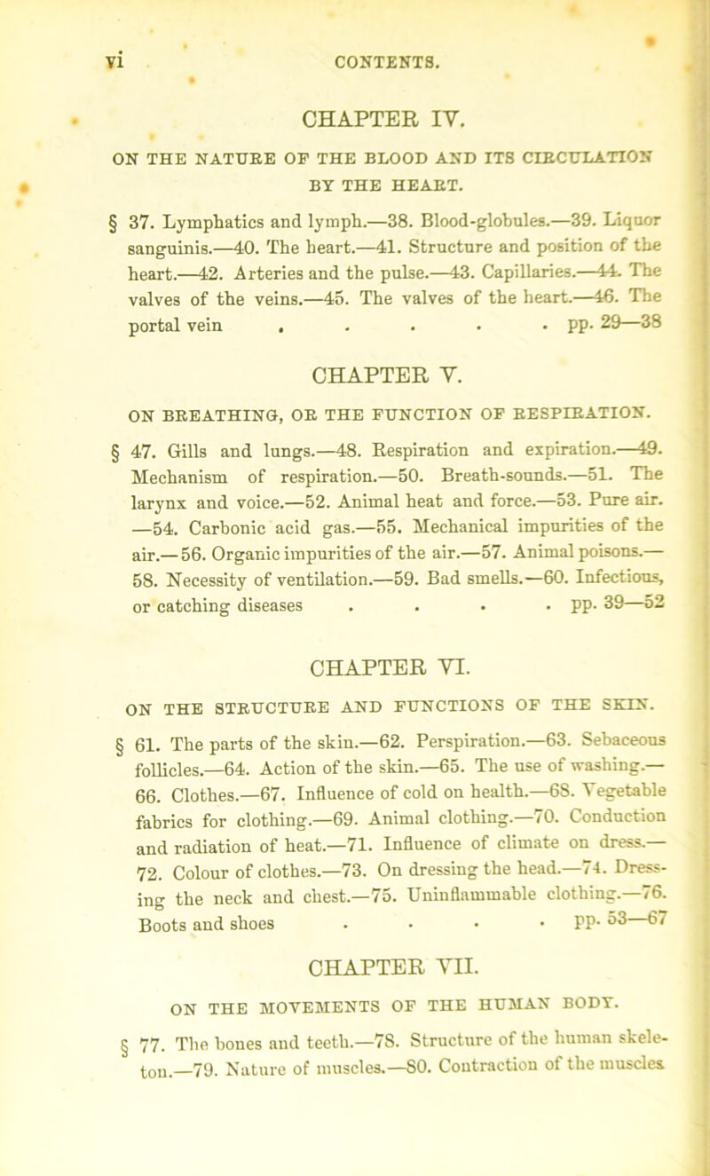 % CHAPTER IY. ON THE NATURE OP THE BLOOD AND ITS CIRCULATION BY THE HEART. § 37. Lymphatics and lymph.—38. Blood-glohules.—39. Liquor sanguinis.—40. The heart.—41. Structure and position of the heart.—42. Arteries and the pulse.—43. Capillaries.—44. The valves of the veins.—45. The valves of the heart.—46. The portal vein ..... pp. 29—38 CHAPTER Y. ON BREATHINO, OR THE FUNCTION OF RESPIRATION. § 47. Gills and lungs.—48. Respiration and expiration.—49. Mechanism of respiration.—50. Breath-sounds.—51. The larynx and voice.—52. Animal heat and force.—53. Pure air. —54. Carbonic acid gas.—55. Mechanical impurities of the air.— 56. Organic impurities of the air.—57. Animal poisons.— 58. Necessity of ventilation.—59. Bad smells.—60. Infectious, or catching diseases .... pp. 39—o2 CHAPTER YI. ON THE STRUCTURE AND FUNCTIONS OF THE SKIN. § 61. The parts of the skin.—62. Perspiration.—63. Sebaceous follicles.—64. Action of the skin.—65. The use of washing.— 66. Clothes—67. Influence of cold on health.—6S. Vegetable fabrics for clothing.—69. Animal clothing.—70. Conduction and radiation of heat.—71. Influence of climate on dress.— 72. Colour of clothes.—73. On dressing the head.—74. Dress- ing the neck and chest.—75. Uninflammable clothing.—76. Boots and shoes . . • PP- 53—67 CHAPTER VII. ON THE MOVEMENTS OF THE HUMAN BODY. § 77. The hones and teeth.—7S. Structure of the human skele- ton.—79. Nature of muscles.—SO. Contraction of the muscles.