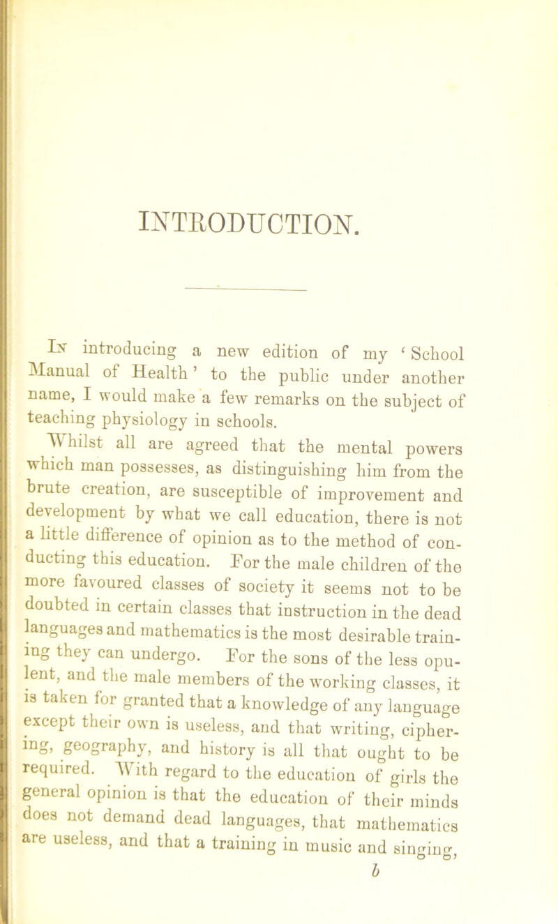 INTRODUCTION. In' introducing a new edition of my ‘ School Manual ot Health to the public under another name, I would make a few remarks on the subject of teaching physiology in schools. Whilst all are agreed that the mental powers which man possesses, as distinguishing him from the brute creation, are susceptible of improvement and development by what we call education, there is not a little difference of opinion as to the method of con- ducting this education. For the male children of the more favoured classes of society it seems not to be doubted in certain classes that instruction in the dead languages and mathematics is the most desirable train- ing they can undergo. For the sons of the less opu- lent, and the male members of the working classes, it is taken for granted that a knowledge of any language except their own is useless, and that writing, cipher- ing, geography, and history is all that ought to be required. AY ith regard to the education of girls the general opinion is that the education of their minds does not demand dead languages, that mathematics are useless, and that a training in music and singine O O 5 b