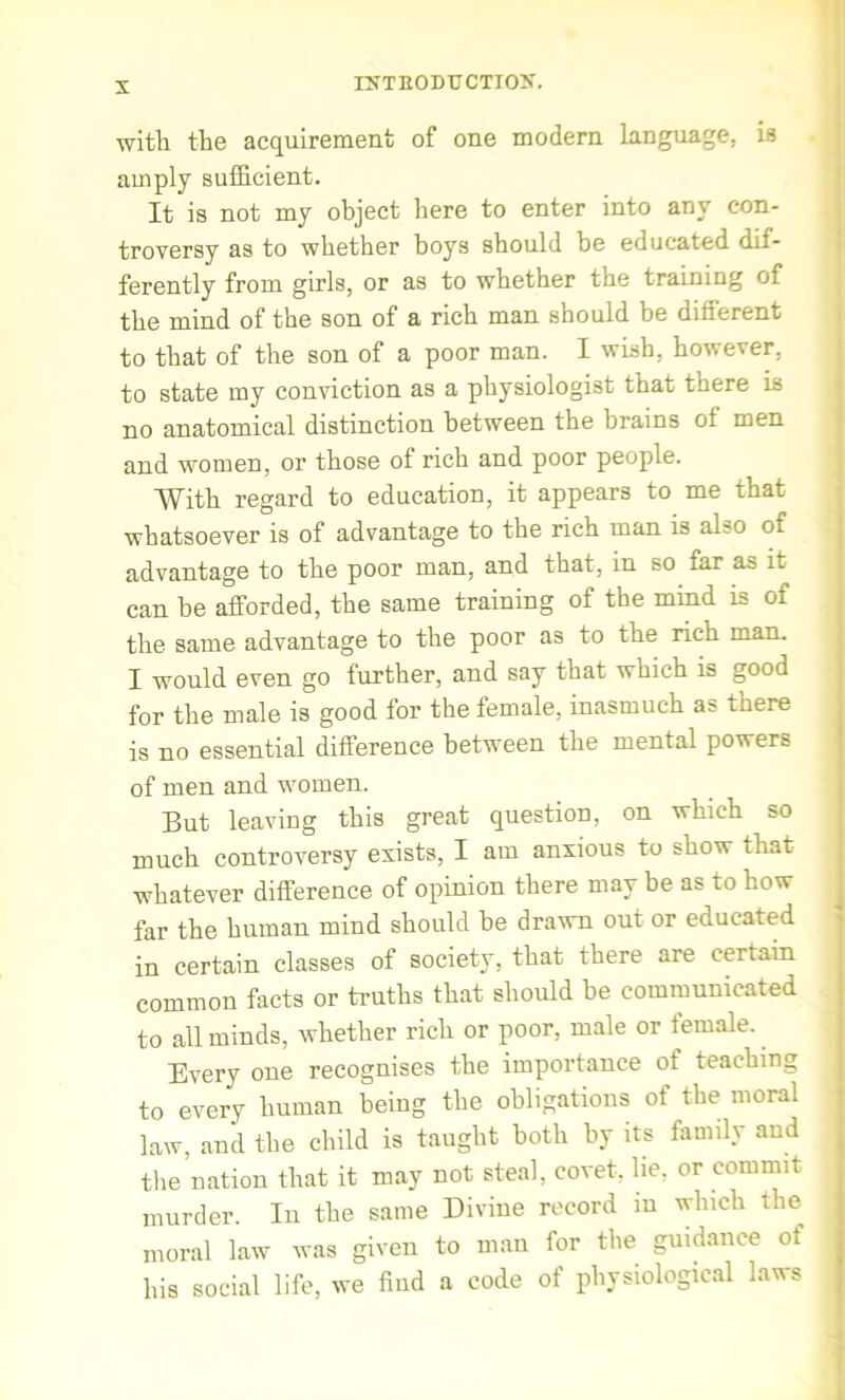 with the acquirement of one modern language, is amply sufficient. It is not my object here to enter into any con- troversy as to whether boys should be educated dif- ferently from girls, or as to whether the training of the mind of the son of a rich man should be different to that of the son of a poor man. I wish, however, to state my conviction as a physiologist that there is no anatomical distinction between the brains ot men and women, or those of rich and poor people. With regard to education, it appears to me that whatsoever is of advantage to the rich man is al?o of advantage to the poor man, and that, in so far as it can be afforded, the same training of the mind is of the same advantage to the poor as to the rich man. I would even go further, and say that which is good for the male is good for the female, inasmuch as there is no essential difference between the mental powers of men and women. But leaving this great question, on which so much controversy exists, I am anxious to show that whatever difference of opinion there may be as to how far the human mind should be drawn out or educated in certain classes of society, that there are certain common facts or truths that should be communicated to all minds, whether rich or poor, male or female. Every one recognises the importance of teaching to every human being the obligations of the moral law, and the child is taught both by its family and the nation that it may not steal, covet, lie, or commit murder. In the same Divine record m which the moral law was given to man for the guidance of his social life, we find a code of physiological laws