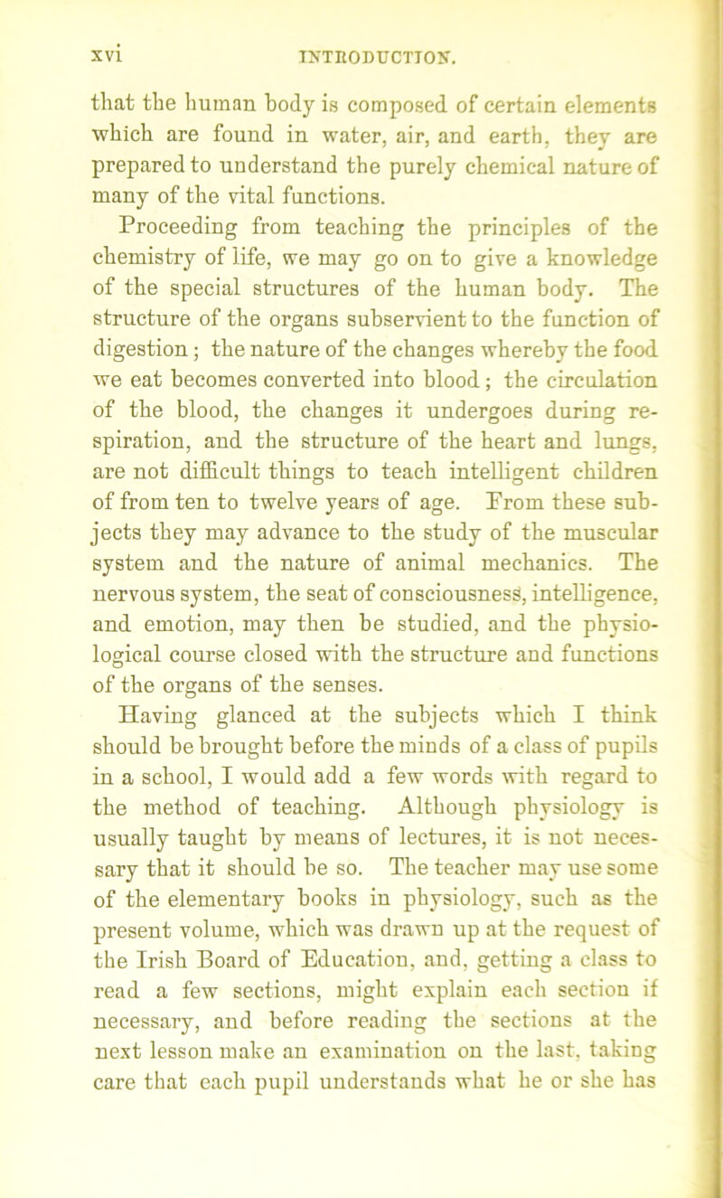 that the human body is composed of certain elements which are found in water, air, and earth, they are prepared to understand the purely chemical nature of many of the vital functions. Proceeding from teaching the principles of the chemistry of life, we may go on to give a knowledge of the special structures of the human body. The structure of the organs subservient to the function of digestion; the nature of the changes whereby the food we eat becomes converted into blood; the circulation of the blood, the changes it undergoes during re- spiration, and the structure of the heart and lungs, are not difficult things to teach intelligent children of from ten to twelve years of age. Prom these sub- jects they may advance to the study of the muscular system and the nature of animal mechanics. The nervous system, the seat of consciousness, intelligence, and emotion, may then he studied, and the physio- logical course closed with the structure aud functions of the organs of the senses. Having glanced at the subjects which I think should be brought before the minds of a class of pupils in a school, I would add a few words with regard to the method of teaching. Although physiology is usually taught by means of lectures, it is not neces- sary that it should he so. The teacher may use some of the elementary hooks in physiology, such as the present volume, which was drawn up at the request of the Irish Board of Education, and. getting a class to read a few sections, might explain each section if necessary, and before reading the sections at the next lesson make an examination on the last, taking care that each pupil understands what he or she has