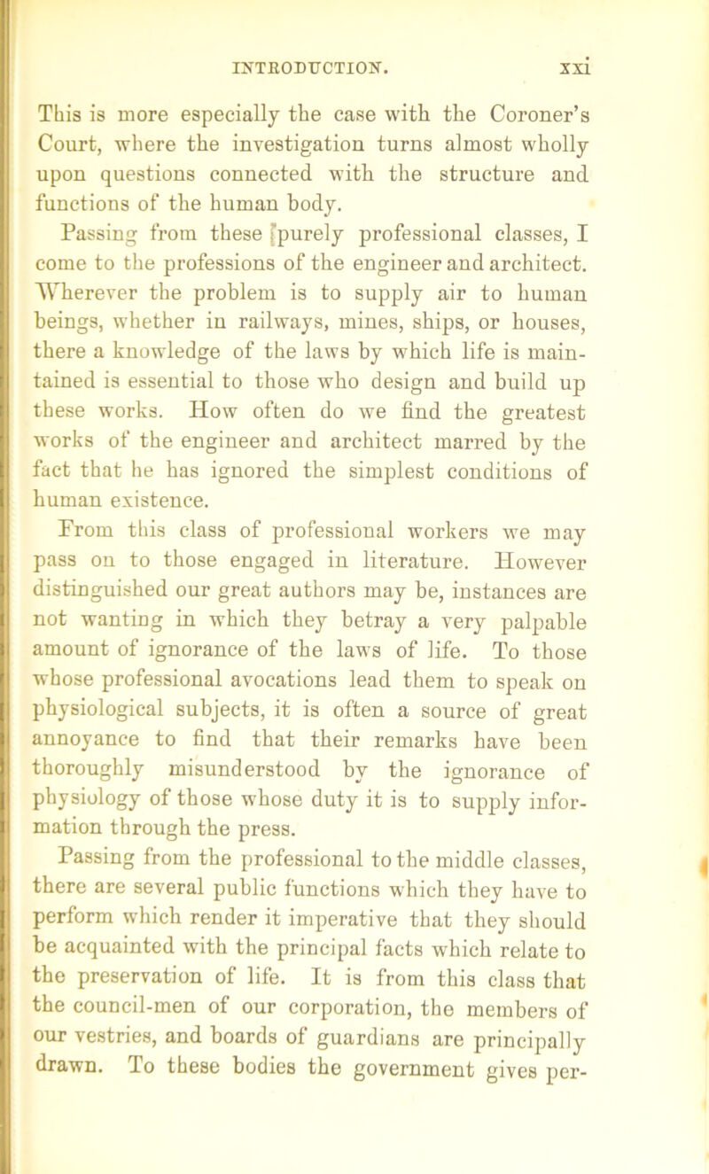 This is more especially the case with the Coroner’s Court, where the investigation turns almost wholly upon questions connected with the structure and functions of the human body. Passing from these fpurely professional classes, I come to the professions of the engineer and architect. WTierever the problem is to supply air to human beings, whether in railways, mines, ships, or houses, there a knowledge of the laws by which life is main- tained is essential to those who design and build up these works. How often do we find the greatest works of the engineer and architect marred by the fact that he has ignored the simplest conditions of human existence. From this class of professional workers we may pass on to those engaged in literature. However distinguished our great authors may be, instances are not wanting in which they betray a very palpable amount of ignorance of the laws of life. To those whose professional avocations lead them to speak on physiological subjects, it is often a source of great annoyance to find that their remarks have been thoroughly misunderstood by the ignorance of physiology of those whose duty it is to supply infor- mation through the press. Passing from the professional to the middle classes, there are several public functions which they have to perform which render it imperative that they should he acquainted with the principal facts which relate to the preservation of life. It is from this class that the council-men of our corporation, the members of our vestries, and hoards of guardians are principally drawn. To these bodies the government gives per-