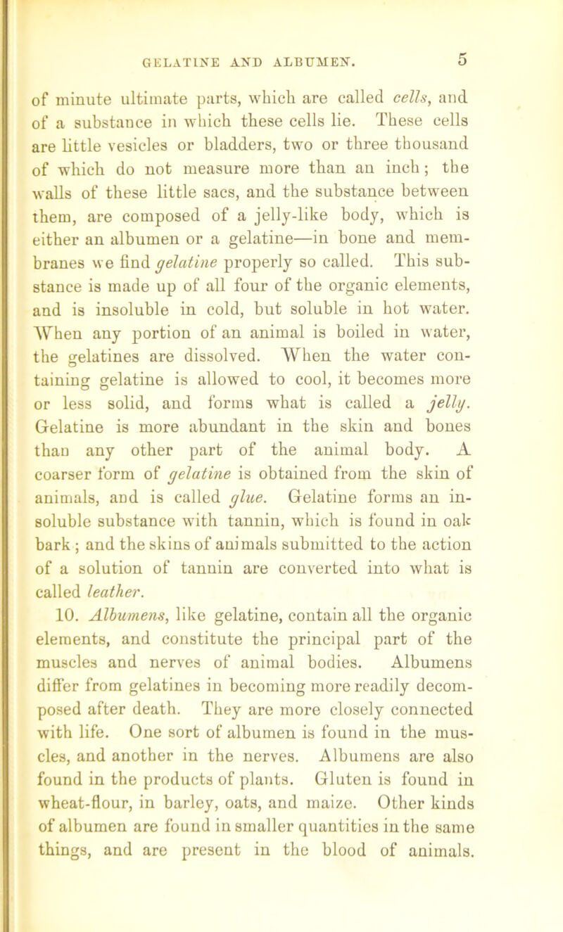 GELATINE AND ALBUMEN. of minute ultimate parts, which are called cells, and of a substance in which these cells lie. These cells are little vesicles or bladders, two or three thousand of which do not measure more than an inch; the walls of these little sacs, and the substance between them, are composed of a jelly-like body, which is either an albumen or a gelatine—in bone and mem- branes we find gelatine properly so called. This sub- stance is made up of all four of the organic elements, and is insoluble in cold, but soluble in hot water. When any portion of an animal is boiled in water, the gelatines are dissolved. When the water con- taining gelatine is allowed to cool, it becomes more or less solid, and forms what is called a jelly. Gelatine is more abundant in the skin and bones than any other part of the animal body. A coarser form of gelatine is obtained from the skin of animals, aod is called glue. Gelatine forms an in- soluble substance with tannin, which is found in oak bark ; and the skins of animals submitted to the action of a solution of tannin are converted into what is called leather. 10. Albumens, like gelatine, contain all the organic elements, and constitute the principal part of the muscles and nerves of animal bodies. Albumens differ from gelatines in becoming more readily decom- posed after death. They are more closely connected with life. One sort of albumen is found in the mus- cles, and another in the nerves. Albumens are also found in the products of plants. Gluten is found in wheat-flour, in barley, oats, and maize. Other kinds of albumen are found in smaller quantities in the same things, and are present in the blood of animals.