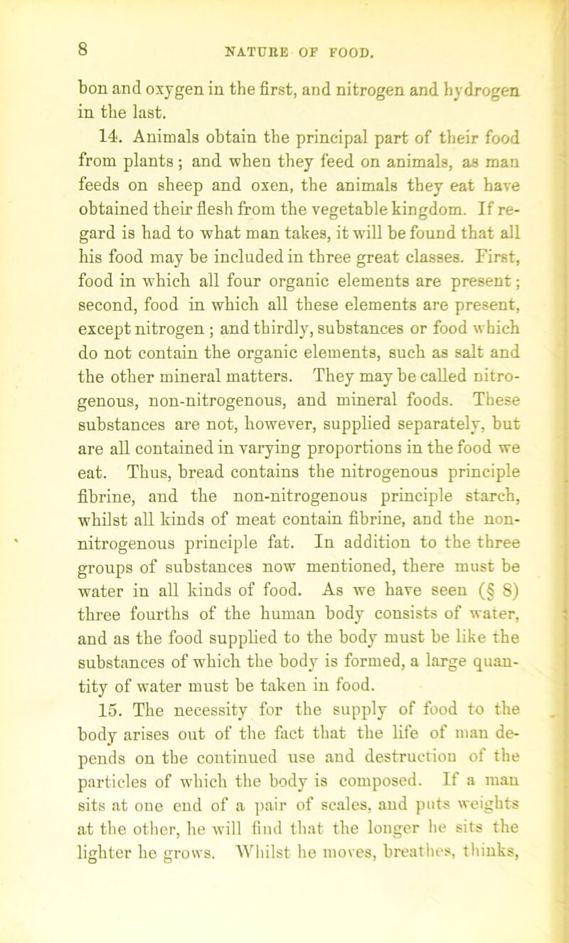 NATURE OF FOOD. bon and oxygen in the first, and nitrogen and hydrogen in the last. 14. Animals obtain the principal part of their food from plants; and when they feed on animals, as man feeds on sheep and oxen, the animals they eat have obtained their flesh from the vegetable kingdom. If re- gard is had to what man takes, it will be found that all his food may be included in three great classes. First, food in which all four organic elements are present; second, food in which all these elements are present, except nitrogen ; and thirdly, substances or food which do not contain the organic elements, such as salt and the other mineral matters. They may be called nitro- genous, non-nitrogenous, and mineral foods. These substances are not, however, supplied separately, but are all contained in varying proportions in the food we eat. Thus, bread contains the nitrogenous principle fibrine, and the non-nitrogenous principle starch, whilst all kinds of meat contain fibrine, and the non- nitrogenous principle fat. In addition to the three groups of substances now mentioned, there must be water in all kinds of food. As we have seen (§ 8) three fourths of the human body consists of water, and as the food supplied to the body must be like the substances of which the body is formed, a large quan- tity of water must be taken in food. 15. The necessity for the supply of food to the body arises out of the fact that the life of man de- pends on the continued use and destruction of the particles of which the body is composed. If a man sits at one end of a pair of scales, and puts weights at the other, he will find that the longer lie sits the lighter he grows. Whilst he moves, breathes, thinks,