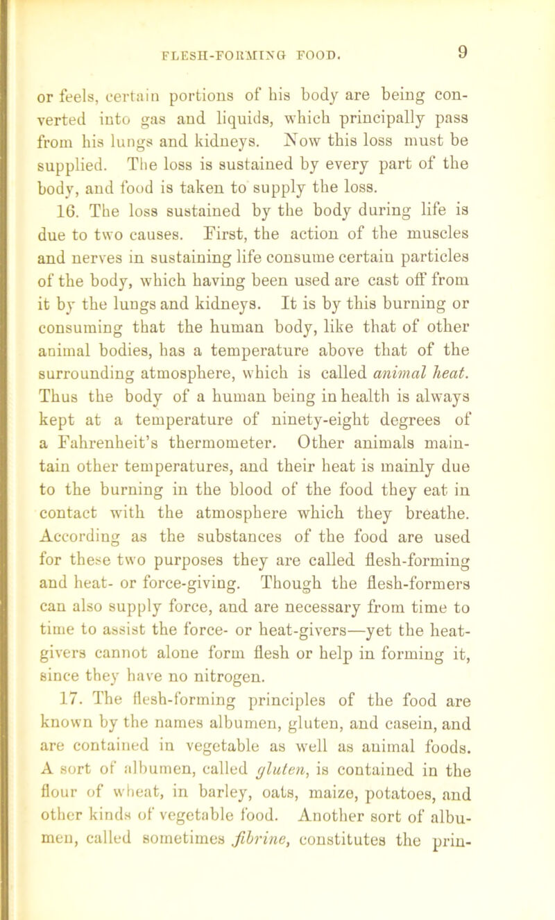 FLESH-FORMING FOOD. or feels, certain portions of his body are being con- verted into gas and liquids, which principally pass from his lungs and kidneys. Now this loss must be supplied. The loss is sustained by every part of the body, and food is taken to supply the loss. 16. The loss sustained by the body during life is due to two causes. First, the action of the muscles and nerves in sustaining life consume certain particles of the body, which having been used are cast olf from it by the luugs and kidneys. It is by this burning or consuming that the human body, like that of other animal bodies, has a temperature above that of the surrounding atmosphere, which is called animal heat. Thus the body of a human being in health is always kept at a temperature of ninety-eight degrees of a Fahrenheit’s thermometer. Other animals main- tain other temperatures, and their heat is mainly due to the burning in the blood of the food they eat in contact with the atmosphere which they breathe. According as the substances of the food are used for these two purposes they are called flesh-forming and heat- or force-giving. Though the flesh-formers can also supply force, and are necessary from time to time to assist the force- or heat-givers—yet the heat- givers cannot alone form flesh or help in forming it, since they have no nitrogen. 17. The flesh-forming principles of the food are known by the names albumen, gluten, and casein, and are contained in vegetable as well as animal foods. A sort of albumen, called gluten, is contained in the flour of wheat, in barley, oats, maize, potatoes, and other kinds of vegetable food. Another sort of albu- men, called sometimes fibrine, constitutes the prin-