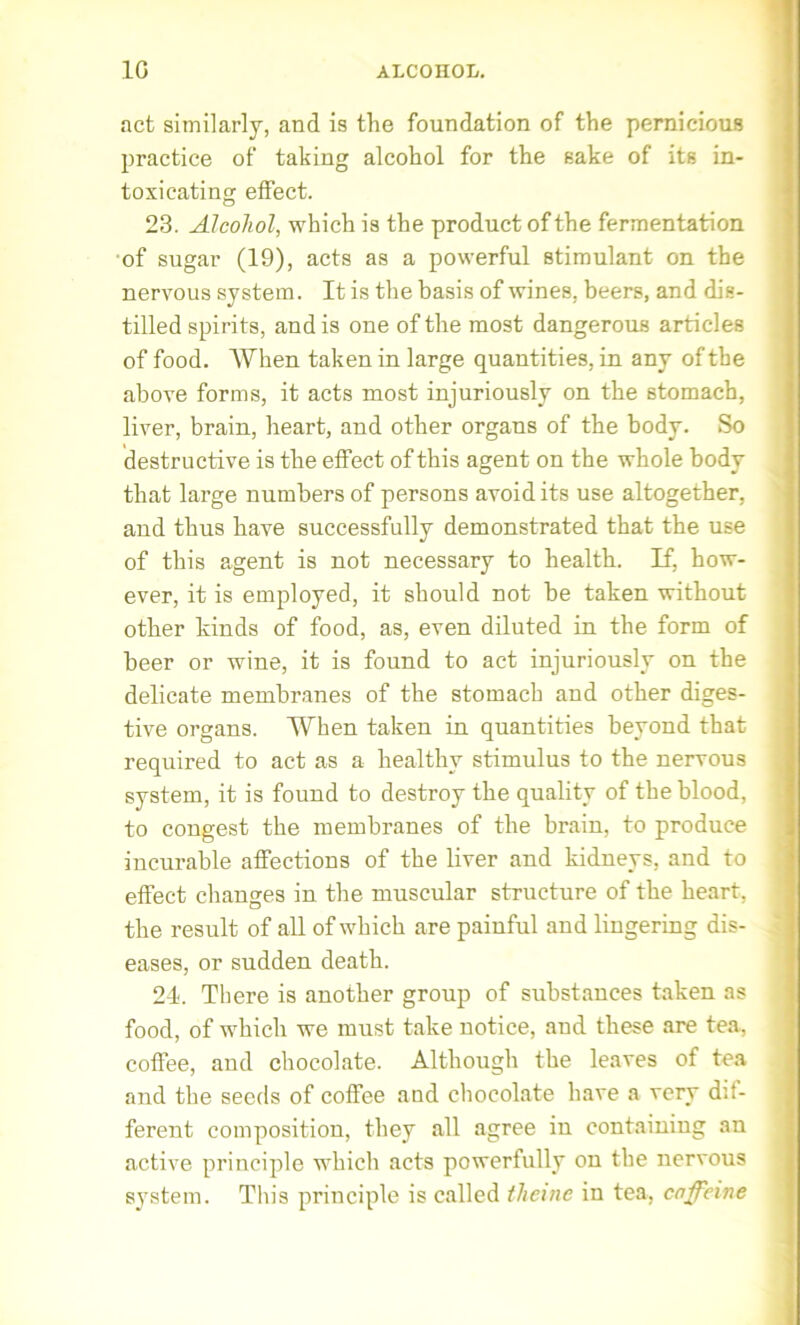 1G ALCOHOL. act similarly, and is the foundation of the pernicious practice of taking alcohol for the sake of its in- toxicating effect. 23. Alcohol, which is the product of the fermentation of sugar (19), acts as a powerful stimulant on the nervous system. It is the basis of wines, beers, and dis- tilled spirits, and is one of the most dangerous articles of food. When taken in large quantities, in any of the above forms, it acts most injuriously on the stomach, liver, brain, heart, and other organs of the body. So destructive is the effect of this agent on the whole body that large numbers of persons avoid its use altogether, and thus have successfully demonstrated that the use of this agent is not necessary to health. If, how- ever, it is employed, it should not be taken without other kinds of food, as, even diluted in the form of beer or wine, it is found to act injuriously on the delicate membranes of the stomach and other diges- tive organs. When taken in quantities beyond that required to act as a healthy stimulus to the nervous system, it is found to destroy the quality of the blood, to congest the membranes of the brain, to produce incurable affections of the liver and kidneys, and to effect changes in the muscular structure of the heart, the result of all of which are painful and lingering dis- eases, or sudden death. 24. There is another group of substances taken as food, of which we must take notice, and these are tea, coffee, and chocolate. Although the leaves of tea and the seeds of coffee and chocolate have a very dif- ferent composition, they all agree in containing an active principle which acts powerfully on the nervous system. This principle is called tlicinc in tea, caffeine