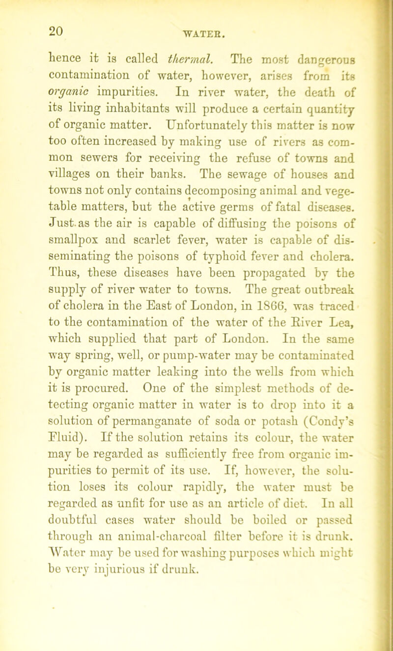 lienee it is called thermal. The most dangerous contamination of water, however, arises from its organic impurities. In river water, the death of its living inhabitants will produce a certain quantity of organic matter. Unfortunately this matter is now too often increased by making use of rivers as com- mon sewers for receiving the refuse of towns and villages on their banks. The sewage of houses and towns not only contains decomposing animal and vege- table matters, but the active germs of fatal diseases. Just, as the air is capable of diffusing the poisons of smallpox and scarlet fever, water is capable of dis- seminating the poisons of typhoid fever and cholera. Thus, these diseases have been propagated by the supply of river water to towns. The great outbreak of cholera in the East of London, in 1866, was traced to the contamination of the water of the Eiver Lea, which supplied that part of London. In the same way spring, well, or pump-water may be contaminated by organic matter leaking into the wells from which it is procured. One of the simplest methods of de- tecting organic matter in water is to drop into it a solution of permanganate of soda or potash (Condy’s Eluid). If the solution retains its colour, the water may be regarded as sufficiently free from organic im- purities to permit of its use. If, however, the solu- tion loses its colour rapidly, the water must be regarded as unfit for use as an article of diet. In all doubtful cases water should be boiled or passed through an animal-charcoal filter before it is drunk. Water may be used for washing purposes which might be very injurious if drunk.