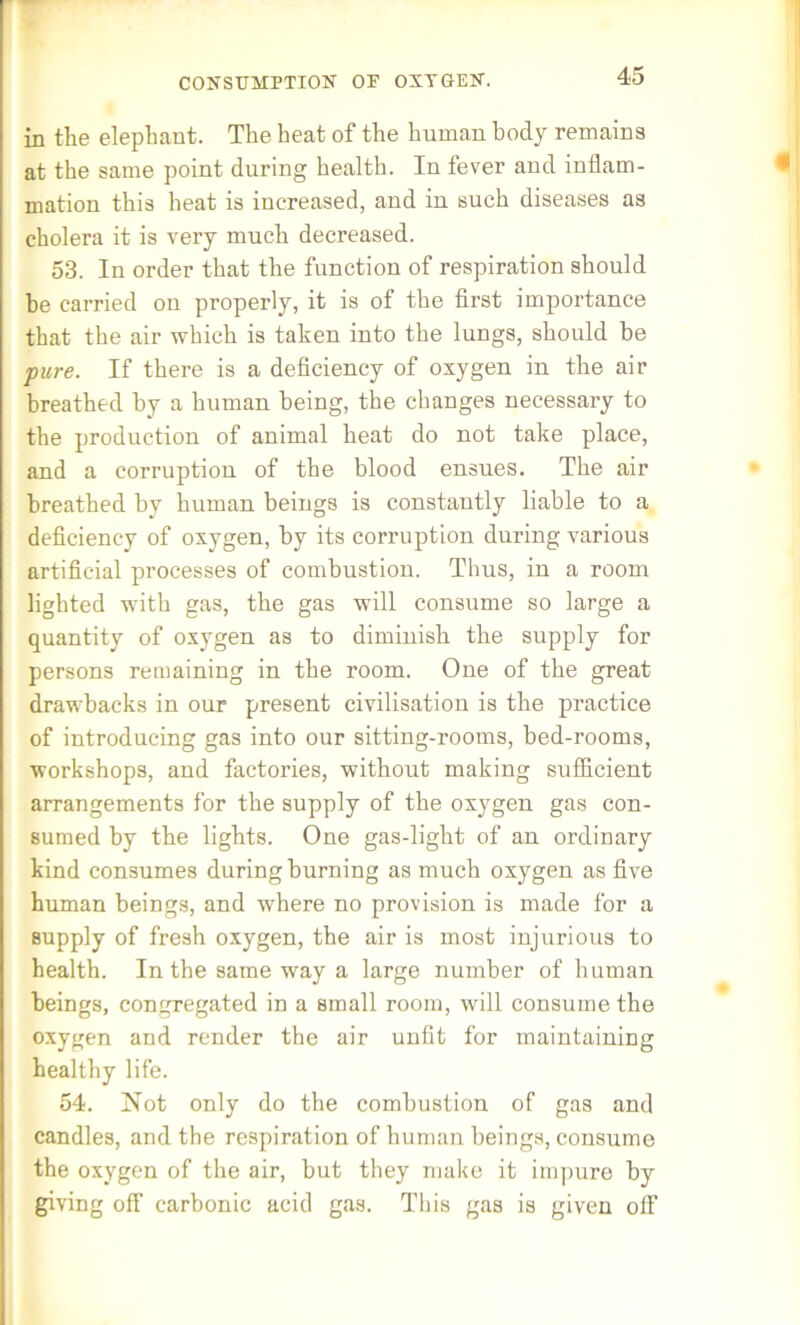 CONSUMPTION OP OXYGEN. in the elephant. The heat of the human body remains at the same point during health. In fever aud inflam- mation this heat is increased, and in such diseases as cholera it is very much decreased. 53. In order that the function of respiration should he carried on properly, it is of the first importance that the air which is taken into the lungs, should be pure. If there is a deficiency of oxygen in the air breathed by a human being, the changes necessary to the production of animal heat do not take place, and a corruption of the blood ensues. The air breathed by human beings is constantly liable to a deficiency of oxygen, by its corruption during various artificial processes of combustion. Thus, in a room lighted with gas, the gas will consume so large a quantity of oxygen as to diminish the supply for persons remaining in the room. One of the great drawbacks in our present civilisation is the practice of introducing gas into our sitting-rooms, bed-rooms, workshops, and factories, without making sufficient arrangements for the supply of the oxygen gas con- sumed by the lights. One gas-light of an ordinary kind consumes during burning as much oxygen as five human beings, and where no provision is made for a supply of fresh oxygen, the air is most injurious to health. In the same way a large number of human beings, congregated in a small room, will consume the oxygen and render the air unfit for maintaining healthy life. 54. Not only do the combustion of gas and candles, and the respiration of human beings, consume the oxygen of the air, but they make it impure by giving off carbonic acid gas. This gas is given off