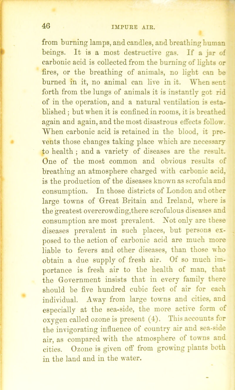 from burning lamps, and candles, and breathing human beings. It is a most destructive gas. If a jar of carbonic acid is collected from the burning of lights or fires, or the breathing of animals, no light can be burned in it, no animal can live in it. When sent forth from the lungs of animals it is instantly got rid of in the operation, and a natural ventilation is esta- blished ; but when it is confined in rooms, it is breathed again and again, and the most disastrous effects follow. When carbonic acid is retained in the blood, it pre- vents those changes taking place which are necessary to health ; and a variety of diseases are the result. One of the most common and obvious results of breathing an atmosphere charged with carbonic acid, is the production of the diseases known as scrofula and consumption. In those districts of London and other large towns of Great Britain and Ireland, where is the greatest overcrowding,there scrofulous diseases and consumption are most prevalent. Not only are these diseases prevalent in such places, but persons ex- posed to the action of carbonic acid are much more liable to fevers and other diseases, than those who obtain a due supply of fresh air. Of so much im- portance is fresh air to the health of man, that the Government insists that in every family there should be five hundred cubic feet of air for each individual. Away from large towus and cities, and especially at the sea-side, the more active form of oxygen called ozone is present (4). This accounts for the invigorating influence of country air and sea-side air, as compared with the atmosphere of towns and cities. Ozone is given off from growing plants both in the land and in the water.