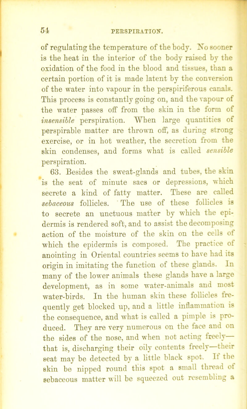 of regulating the temperature of the body. Xo sooner is the heat in the interior of the body raised by the oxidation of the food in the blood and tissues, than a certain portion of it is made latent by the conversion of the water into vapour in the perspiriferous canals. This process is constantly going on, and the vapour of the water passes off from the skin in the form of insensible perspiration. When large quantities of perspirable matter are thrown off, as during strong exercise, or in hot weather, the secretion from the skin condenses, and forms what is called sensible perspiration. 63. Besides the sweat-glands and tubes, the skin is the seat of minute sacs or depressions, which secrete a kind of fatty matter. These are called sebaceous follicles. The use of these follicles is to secrete an unctuous matter by which the epi- dermis is rendered soft, and to assist the decomposing action of the moisture of the skin on the cells ot which the epidermis is composed. The practice of anointing in Oriental countries seems to have had its origin in imitating the function of these glands. In many of the lower animals these glands have a large development, as in some water-animals and most water-birds. In the human skin these follicles fre- quently get blocked up, and a little inflammation is the consequence, and what is called a pimple is pro- duced. They are very numerous on the face and on the sides of the nose, and when not acting freely— that is, discharging their oily contents freely their seat may be detected by a little black spot. It the skin be nipped round this spot a small thread ot sebaceous matter will be squeezed out resembliug a