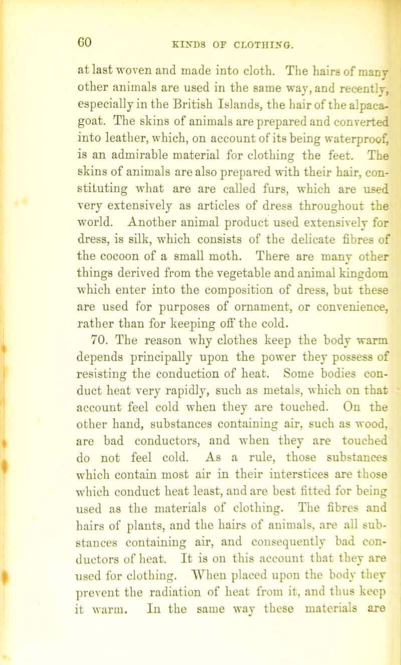 KINDS OK CLOTHING. at last woven and made into cloth. The hairs of many other animals are used in the same way, and recently, especially in the British Islands, the hair of the alpaca- goat. The skins of animals are prepared and converted into leather, which, on account of its being waterproof is an admirable material for clothing the feet. The skins of animals are also prepared with their hair, con- stituting what are are called furs, which are used very extensively as articles of dress throughout the world. Another animal product used extensively for dress, is silk, which consists of the delicate fibres of the cocoon of a small moth. There are many other things derived from the vegetable and animal kingdom which enter into the composition of dress, but these are used for purposes of ornament, or convenience, rather than for keeping off the cold. 70. The reason why clothes keep the body warm depends principally upon the power they possess of resisting the conduction of heat. Some bodies con- duct heat very rapidly, such as metals, which on that account feel cold when they are touched. On the other hand, substances containing air, such as wood, are bad conductors, and when they are touched do not feel cold. As a rule, those substances which contain most air in their interstices are those which conduct heat least, and are best fitted for being used as the materials of clothing. The fibres and hairs of plants, and the hairs of animals, are all sub- stances containing air, and consequently bad con- ductors of heat. It is on this account that they are used for clothing. When placed upon the body they prevent the radiation of heat from it, and thus keep it warm. In the same way these materials are